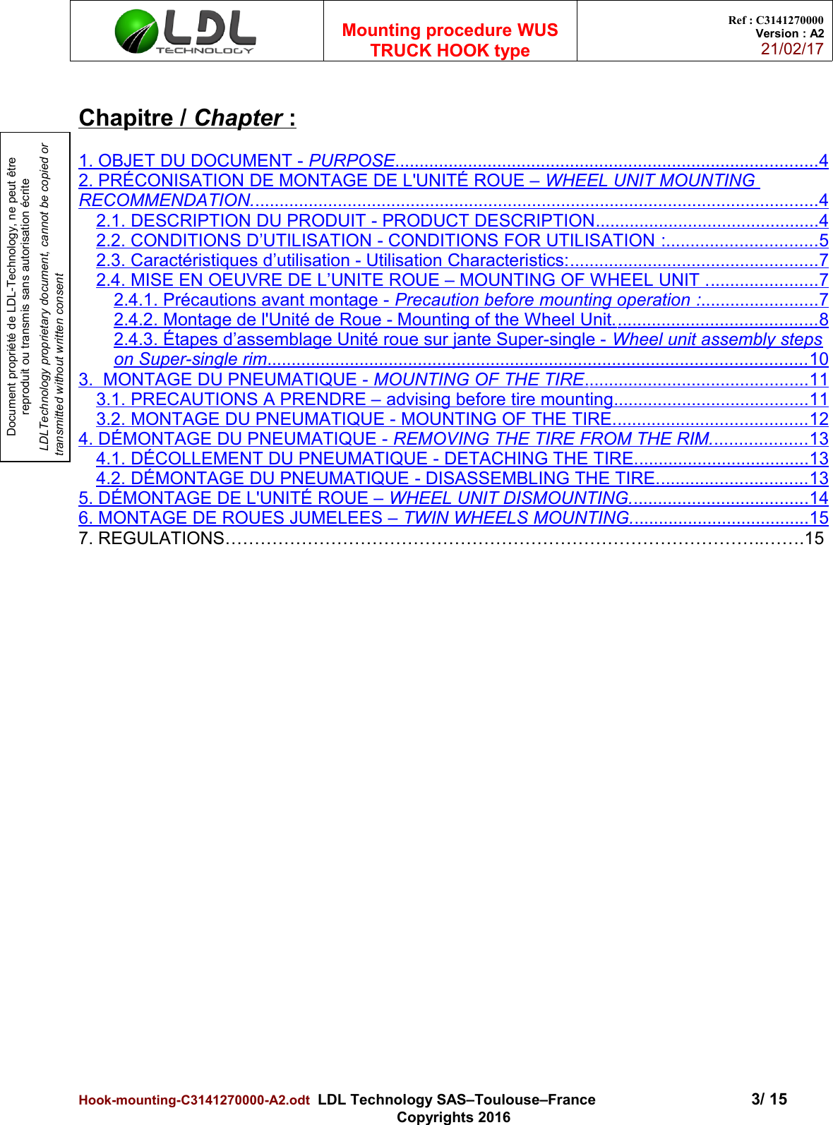 Document propriété de LDL-Technology, ne peut être reproduit ou transmis sans autorisation écrite LDLTechnology proprietary document, cannot be copied or transmitted without written consentMounting procedure WUSTRUCK HOOK typeRef : C3141270000Version : A221/02/17Chapitre /    Chapter    :1. OBJET DU DOCUMENT -    PURPOSE                                                                                             .......................................................................................   42. PRÉCONISATION DE MONTAGE DE L&apos;UNITÉ ROUE –    WHEEL UNIT MOUNTING RECOMMENDATION.                                                                                                                          ....................................................................................................................   42.1.    DESCRIPTION DU PRODUIT    - PRODUCT DESCRIPTION   .                                                  .............................................   42.2. CONDITIONS D’UTILISATION - CONDITIONS FOR UTILISATION      :                                    ...............................   52.3. Caractéristiques d’utilisation - Utilisation Characteristics:                                                         ...................................................   72.4. MISE EN OEUVRE DE L’UNITE ROUE – MOUNTING OF WHEEL UNIT .                            ......................   72.4.1. Précautions avant montage -    Precaution before mounting operation      :                             ........................   72.4.2. Montage de l&apos;Unité de Roue - Mounting of the Wheel Unit.                                               .........................................   82.4.3. Étapes d’assemblage Unité roue sur jante Super-single -    Wheel unit assembly stepson Super-single rim   .                                                                                                                   ..............................................................................................................   103.  MONTAGE DU PNEUMATIQUE -    MOUNTING OF THE TIRE   .                                                  .............................................   113.1.    PRECAUTIONS A PRENDRE –    advising before tire mounting   .                                            .......................................   113.2.    MONTAGE DU PNEUMATIQUE -    MOUNTING OF THE TIRE.                                             .......................................   124. DÉMONTAGE DU PNEUMATIQUE -    REMOVING THE TIRE FROM THE RIM.                         ...................   134.1.    DÉCOLLEMENT DU PNEUMATIQUE -    DETACHING THE TIRE.                                         ...................................   134.2.    DÉMONTAGE DU PNEUMATIQUE    -   DISASSEMBLING THE TIRE.                                    ..............................   135. DÉMONTAGE DE L&apos;UNITÉ ROUE –    WHEEL UNIT DISMOUNTING.                                          ....................................   146. MONTAGE DE ROUES JUMELEES –    TWIN WHEELS MOUNTING.                                          ....................................   157. REGULATIONS………………………………………………………………………………..…….15Hook-mounting-C3141270000-A2.odt  LDL Technology SAS–Toulouse–France 3/ 15Copyrights 2016