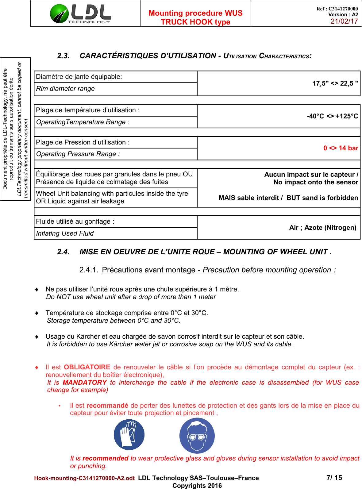 Document propriété de LDL-Technology, ne peut être reproduit ou transmis sans autorisation écrite LDLTechnology proprietary document, cannot be copied or transmitted without written consentMounting procedure WUSTRUCK HOOK typeRef : C3141270000Version : A221/02/172.3. CARACTÉRISTIQUES D’UTILISATION - UTILISATION CHARACTERISTICS:Diamètre de jante équipable:  17,5&apos;&apos; &lt;&gt; 22,5 &apos;&apos;Rim diameter rangePlage de température d’utilisation :  -40°C &lt;&gt; +125°COperatingTemperature Range :Plage de Pression d’utilisation : 0 &lt;&gt; 14 barOperating Pressure Range :Équilibrage des roues par granules dans le pneu OU Présence de liquide de colmatage des fuites Aucun impact sur le capteur / No impact onto the sensor  MAIS sable interdit /  BUT sand is forbiddenWheel Unit balancing with particules inside the tyre OR Liquid against air leakageFluide utilisé au gonflage : Air ; Azote (Nitrogen) Inflating Used Fluid2.4. MISE EN OEUVRE DE L’UNITE ROUE – MOUNTING OF WHEEL UNIT .2.4.1. Précautions avant montage -    Precaution before mounting operation      :Ne pas utiliser l’unité roue après une chute supérieure à 1 mètre.Do NOT use wheel unit after a drop of more than 1 meterTempérature de stockage comprise entre 0°C et 30°C.Storage temperature between 0°C and 30°C.Usage du Kärcher et eau chargée de savon corrosif interdit sur le capteur et son câble.It is forbidden to use Kärcher water jet or corrosive soap on the WUS and its cable.Il est  OBLIGATOIRE  de renouveler le câble si l’on procède au démontage complet du capteur (ex. :renouvellement du boîtier électronique), It  is  MANDATORY  to  interchange   the  cable   if  the   electronic   case   is   disassembled   (for  WUS   casechange for example)•Il est recommandé de porter des lunettes de protection et des gants lors de la mise en place ducapteur pour éviter toute projection et pincement , It is recommended to wear protective glass and gloves during sensor installation to avoid impactor punching.Hook-mounting-C3141270000-A2.odt  LDL Technology SAS–Toulouse–France 7/ 15Copyrights 2016