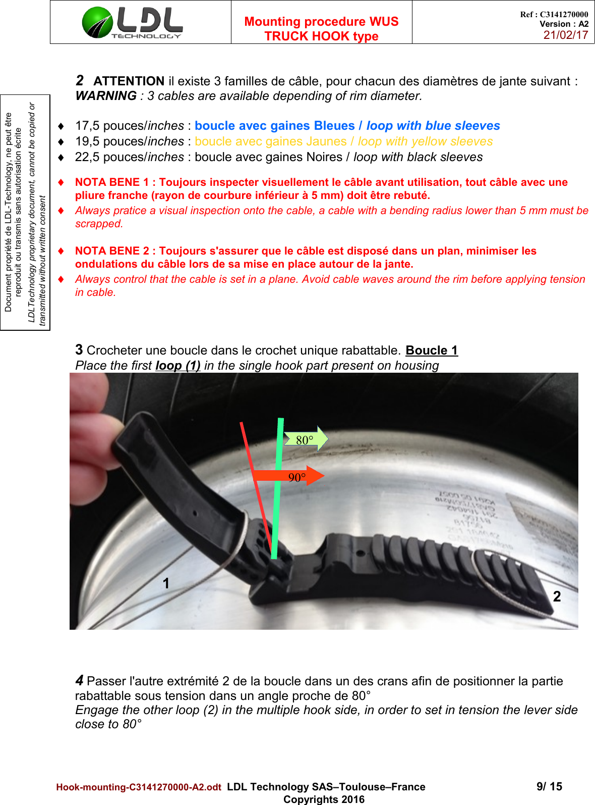 Document propriété de LDL-Technology, ne peut être reproduit ou transmis sans autorisation écrite LDLTechnology proprietary document, cannot be copied or transmitted without written consentMounting procedure WUSTRUCK HOOK typeRef : C3141270000Version : A221/02/172 ATTENTION il existe 3 familles de câble, pour chacun des diamètres de jante suivant :WARNING : 3 cables are available depending of rim diameter. 17,5 pouces/inches : boucle avec gaines Bleues / loop with blue sleeves19,5 pouces/inches : boucle avec gaines Jaunes / loop with yellow sleeves22,5 pouces/inches : boucle avec gaines Noires / loop with black sleevesNOTA BENE 1 : Toujours inspecter visuellement le câble avant utilisation, tout câble avec une pliure franche (rayon de courbure inférieur à 5 mm) doit être rebuté.Always pratice a visual inspection onto the cable, a cable with a bending radius lower than 5 mm must bescrapped.NOTA BENE 2 : Toujours s&apos;assurer que le câble est disposé dans un plan, minimiser les ondulations du câble lors de sa mise en place autour de la jante.Always control that the cable is set in a plane. Avoid cable waves around the rim before applying tension in cable.3 Crocheter une boucle dans le crochet unique rabattable. Boucle 1Place the first loop (1) in the single hook part present on housing4 Passer l&apos;autre extrémité 2 de la boucle dans un des crans afin de positionner la partie rabattable sous tension dans un angle proche de 80°Engage the other loop (2) in the multiple hook side, in order to set in tension the lever side close to 80°Hook-mounting-C3141270000-A2.odt  LDL Technology SAS–Toulouse–France 9/ 15Copyrights 201680°1290°