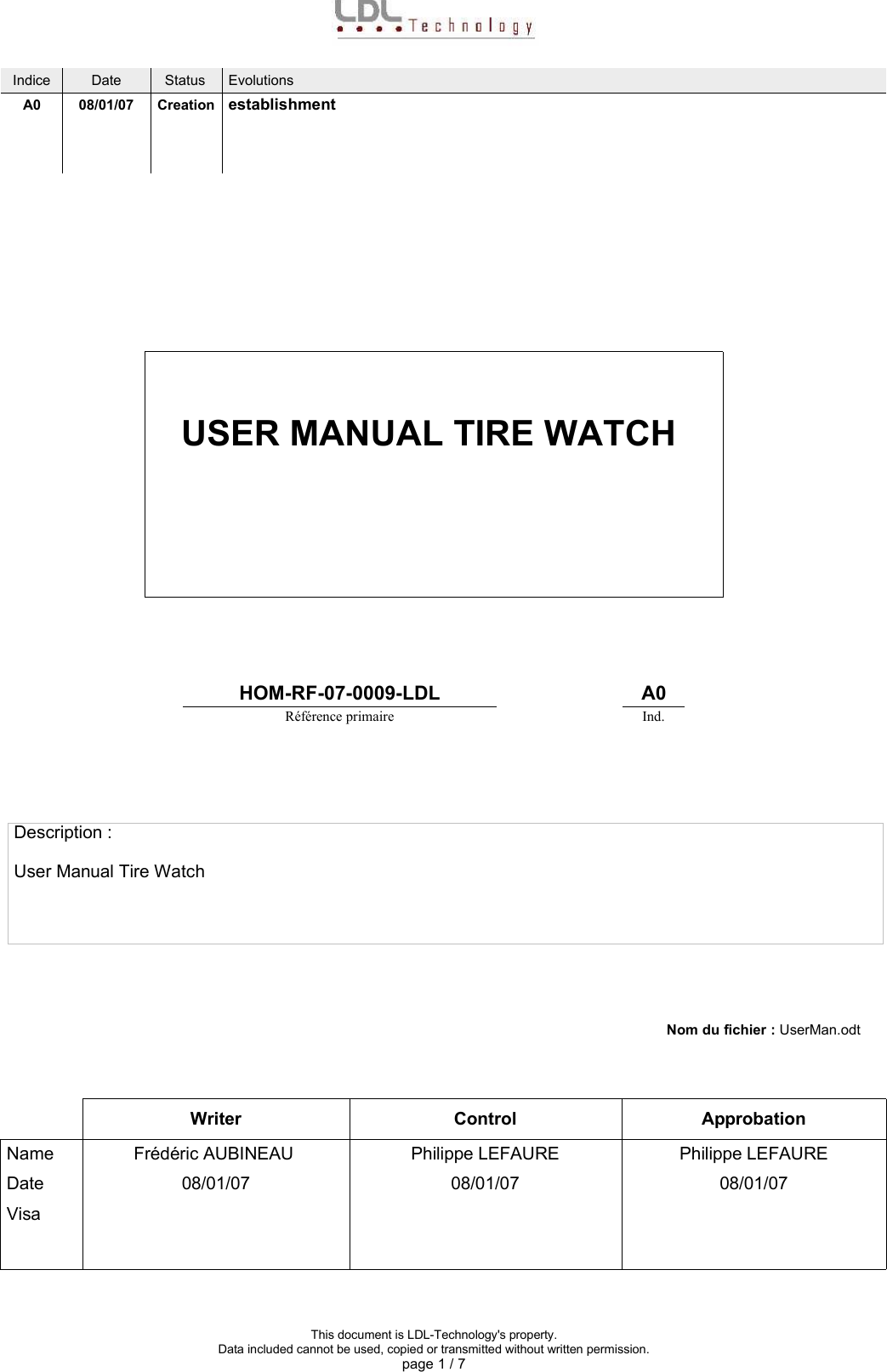 Indice Date Status EvolutionsA0 08/01/07 Creation establishmentUSER MANUAL TIRE WATCHHOM-RF-07-0009-LDL A0Référence primaire Ind.Description :User Manual Tire WatchNom du fichier : UserMan.odtWriter Control ApprobationName Frédéric AUBINEAU  Philippe LEFAUREZNGAPhilippe LEFAUREDate 08/01/07 08/01/07 08/01/07VisaThis document is LDL-Technology&apos;s property.Data included cannot be used, copied or transmitted without written permission.page 1 / 7