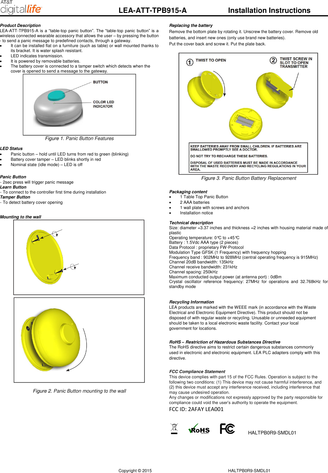 Copyright &copy; 2015        HALTPB0R9-SMDL01 LEA-ATT-TPB915-A    Installation Instructions Product Description  LEA-ATT-TPB915-A is  a &ldquo;table-top panic button&rdquo;.  The &ldquo;table-top  panic button&rdquo; is  a wireless connected wearable accessory that allows the user &ndash; by pressing the button - to send a panic message to predefined contacts, through a gateway.    It can be installed flat on a furniture (such as table) or wall mounted thanks to its bracket. It is water splash resistant.   LED indicates transmission.   It is powered by removable batteries.   The battery cover is connected to a tamper switch which detects when the cover is opened to send a message to the gateway.  Figure 1. Panic Button Features  LED Status    Panic button &ndash; hold until LED turns from red to green (blinking)   Battery cover tamper &ndash; LED blinks shortly in red    Nominal state (idle mode) &ndash; LED is off   Panic Button  - 2sec press will trigger panic message Learn Button  - To connect to the controller first time during installation Tamper Button  - To detect battery cover opening   Mounting to the wall   Figure 2. Panic Button mounting to the wall  Replacing the battery  Remove the bottom plate by rotating it. Unscrew the battery cover. Remove old batteries, and insert new ones (only use brand new batteries). Put the cover back and screw it. Put the plate back.   Figure 3. Panic Button Battery Replacement   Packaging content  1 Table Top Panic Button     2 AAA batteries   1 wall plate with screws and anchors   Installation notice  Technical description Size: diameter =3.37 inches and thickness =2 inches with housing material made of plastic Operating temperature: 0&deg;C to +45&deg;C Battery : 1.5Vdc AAA type (2 pieces) Data Protocol : proprietary FW-Protocol Modulation Type GFSK (1 Frequency) with frequency hopping Frequency band : 902MHz to 928MHz (central operating frequency is 915MHz) Channel 20dB bandwidth: 135kHz Channel receive bandwidth: 231kHz Channel spacing: 250kHz Maximum conducted output power (at antenna port) : 0dBm Crystal  oscillator  reference  frequency:  27MHz  for  operations  and  32.768kHz  for standby mode     Recycling Information  LEA products are marked with the WEEE mark (in accordance with the Waste Electrical and Electronic Equipment Directive). This product should not be disposed of with regular waste or recycling. Unusable or unneeded equipment should be taken to a local electronic waste facility. Contact your local government for locations.   RoHS &ndash; Restriction of Hazardous Substances Directive  The RoHS directive aims to restrict certain dangerous substances commonly used in electronic and electronic equipment. LEA PLC adapters comply with this directive.   FCC Compliance Statement  This device complies with part 15 of the FCC Rules. Operation is subject to the following two conditions: (1) This device may not cause harmful interference, and (2) this device must accept any interference received, including interference that may cause undesired operation.  Any changes or modifications not expressly approved by the party responsible for compliance could void the user&rsquo;s authority to operate the equipment. FCC ID: 2AFAY LEA001           HALTPB0R9-SMDL01  