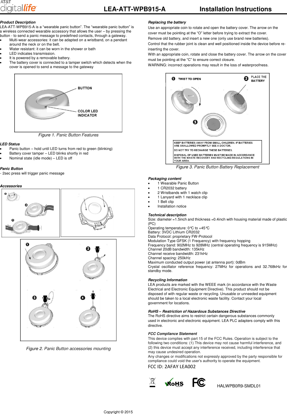 Copyright &copy; 2015         LEA-ATT-WPB915-A    Installation Instructions Product Description  LEA-ATT-WPB915-A is a &ldquo;wearable panic button&rdquo;. The &ldquo;wearable panic button&rdquo; is a wireless connected wearable accessory that allows the user &ndash; by pressing the button - to send a panic message to predefined contacts, through a gateway.    Multi-wear accessories: it can be adapted on a wristband, on a pendant around the neck or on the belt.   Water resistant: it can be worn in the shower or bath   LED indicates transmission.   It is powered by a removable battery.   The battery cover is connected to a tamper switch which detects when the cover is opened to send a message to the gateway   Figure 1. Panic Button Features  LED Status    Panic button &ndash; hold until LED turns from red to green (blinking)   Battery cover tamper &ndash; LED blinks shortly in red    Nominal state (idle mode) &ndash; LED is off   Panic Button  - 2sec press will trigger panic message   Accessories   Figure 2. Panic Button accessories mounting  Replacing the battery  Use an appropriate coin to rotate and open the battery cover. The arrow on the cover must be pointing at the &ldquo;O&rdquo; letter before trying to extract the cover. Remove old battery, and insert a new one (only use brand new batteries). Control that the rubber joint is clean and well positioned inside the device before re-inserting the cover. With an appropriate coin, rotate and close the battery cover. The arrow on the cover must be pointing at the &ldquo;C&rdquo; to ensure correct closure. WARNING: incorrect operations may result in the loss of waterproofness.   Figure 3. Panic Button Battery Replacement   Packaging content   1 Wearable Panic Button     1 CR2032 battery   2 Wristbands with 1 watch clip   1 Lanyard with 1 necklace clip   1 Belt clip   Installation notice  Technical description Size: diameter =1.5inch and thickness =0.4inch with housing material made of plastic (PC) Operating temperature: 0&deg;C to +45&deg;C Battery: 3VDC Lithium CR2032 Data Protocol: proprietary FW-Protocol Modulation Type GFSK (1 Frequency) with frequency hopping Frequency band: 902MHz to 928MHz (central operating frequency is 915MHz) Channel 20dB bandwidth: 135kHz Channel receive bandwidth: 231kHz Channel spacing: 250kHz Maximum conducted output power (at antenna port): 0dBm Crystal  oscillator  reference  frequency:  27MHz  for  operations  and  32.768kHz  for standby mode.    Recycling Information  LEA products are marked with the WEEE mark (in accordance with the Waste Electrical and Electronic Equipment Directive). This product should not be disposed of with regular waste or recycling. Unusable or unneeded equipment should be taken to a local electronic waste facility. Contact your local government for locations.  RoHS &ndash; Restriction of Hazardous Substances Directive  The RoHS directive aims to restrict certain dangerous substances commonly used in electronic and electronic equipment. LEA PLC adapters comply with this directive.  FCC Compliance Statement  This device complies with part 15 of the FCC Rules. Operation is subject to the following two conditions: (1) This device may not cause harmful interference, and (2) this device must accept any interference received, including interference that may cause undesired operation.  Any changes or modifications not expressly approved by the party responsible for compliance could void the user&rsquo;s authority to operate the equipment. FCC ID: 2AFAY LEA002          HALWPB0R9-SMDL01  