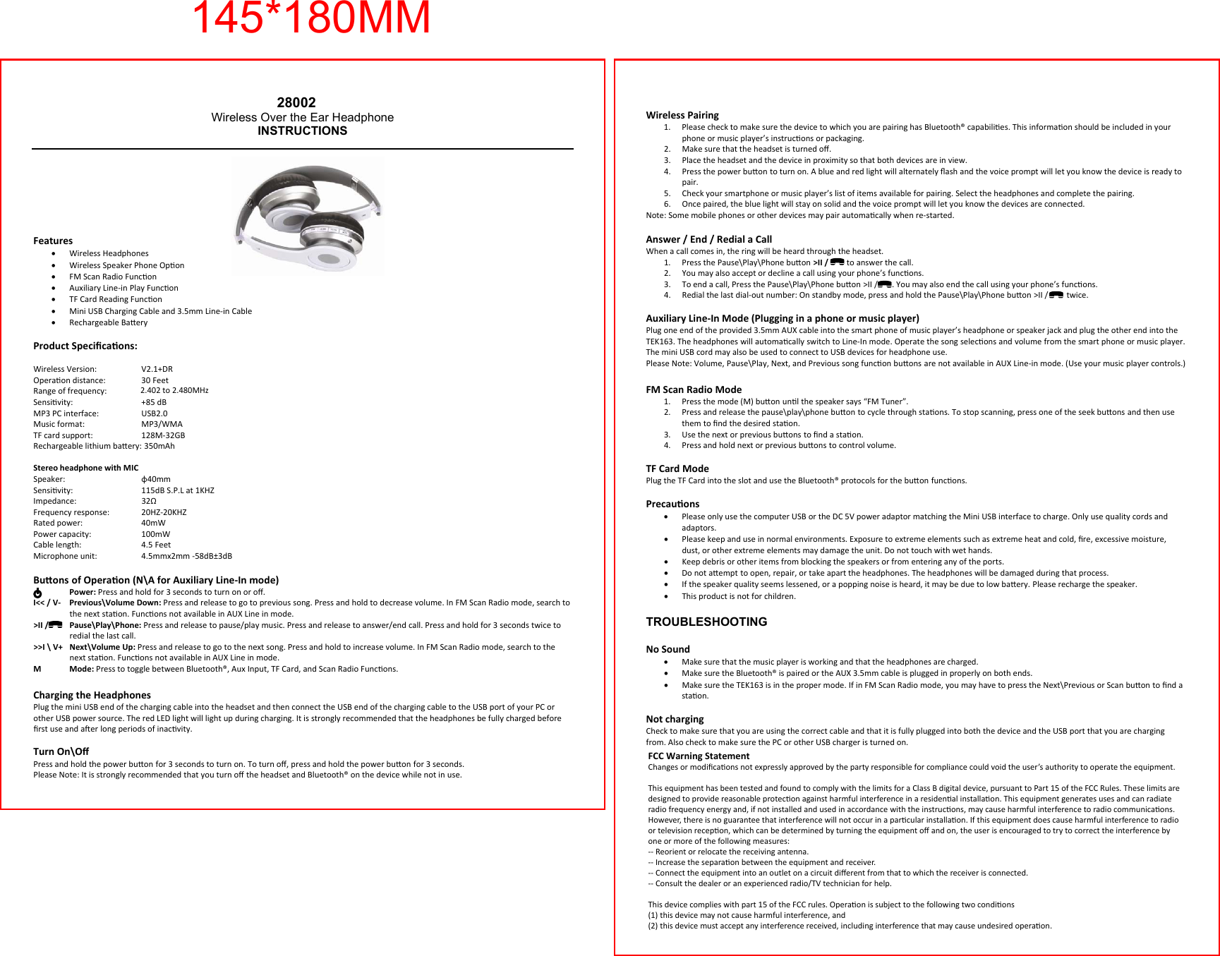  Wireless Pairing 1. Please check to make sure the device to which you are pairing has Bluetooth&reg; capabilies. This informaon should be included in your phone or music player&rsquo;s instrucons or packaging. 2. Make sure that the headset is turned oﬀ. 3. Place the headset and the device in proximity so that both devices are in view.  4. Press the power buon to turn on. A blue and red light will alternately ﬂash and the voice prompt will let you know the device is ready to pair. 5. Check your smartphone or music player&rsquo;s list of items available for pairing. Select the headphones and complete the pairing. 6. Once paired, the blue light will stay on solid and the voice prompt will let you know the devices are connected. Note: Some mobile phones or other devices may pair automacally when re-started.  Answer / End / Redial a Call When a call comes in, the ring will be heard through the headset. 1. Press the Pause\Play\Phone buon >II /         to answer the call.  2. You may also accept or decline a call using your phone&rsquo;s funcons. 3. To end a call, Press the Pause\Play\Phone buon >II /       . You may also end the call using your phone&rsquo;s funcons. 4. Redial the last dial-out number: On standby mode, press and hold the Pause\Play\Phone buon >II /         twice.  Auxiliary Line-In Mode (Plugging in a phone or music player) Plug one end of the provided 3.5mm AUX cable into the smart phone of music player&rsquo;s headphone or speaker jack and plug the other end into the TEK163. The headphones will automacally switch to Line-In mode. Operate the song selecons and volume from the smart phone or music player. The mini USB cord may also be used to connect to USB devices for headphone use. Please Note: Volume, Pause\Play, Next, and Previous song funcon buons are not available in AUX Line-in mode. (Use your music player controls.) FM Scan Radio Mode 1. Press the mode (M) buon unl the speaker says &ldquo;FM Tuner&rdquo;. 2. Press and release the pause\play\phone buon to cycle through staons. To stop scanning, press one of the seek buons and then use them to ﬁnd the desired staon. 3. Use the next or previous buons to ﬁnd a staon. 4. Press and hold next or previous buons to control volume.  TF Card Mode Plug the TF Card into the slot and use the Bluetooth&reg; protocols for the buon funcons. Precauons &bull;Please only use the computer USB or the DC 5V power adaptor matching the Mini USB interface to charge. Only use quality cords and adaptors. &bull;Please keep and use in normal environments. Exposure to extreme elements such as extreme heat and cold, ﬁre, excessive moisture, dust, or other extreme elements may damage the unit. Do not touch with wet hands. &bull;Keep debris or other items from blocking the speakers or from entering any of the ports. &bull;Do not aempt to open, repair, or take apart the headphones. The headphones will be damaged during that process. &bull;If the speaker quality seems lessened, or a popping noise is heard, it may be due to low baery. Please recharge the speaker. &bull;This product is not for children. TROUBLESHOOTINGNo Sound &bull;Make sure that the music player is working and that the headphones are charged. &bull;Make sure the Bluetooth&reg; is paired or the AUX 3.5mm cable is plugged in properly on both ends. &bull;Make sure the TEK163 is in the proper mode. If in FM Scan Radio mode, you may have to press the Next\Previous or Scan buon to ﬁnd a staon.   Not charging Check to make sure that you are using the correct cable and that it is fully plugged into both the device and the USB port that you are charging from. Also check to make sure the PC or other USB charger is turned on.  28002Wireless Over the Ear Headphone INSTRUCTIONSFeatures &bull;Wireless Headphones &bull;Wireless Speaker Phone Opon &bull;FM Scan Radio Funcon &bull;Auxiliary Line-in Play Funcon &bull;TF Card Reading Funcon &bull;Mini USB Charging Cable and 3.5mm Line-in Cable &bull;Rechargeable Baery Product Speciﬁcaons:  Wireless Version:     V2.1+DR Operaon distance:   30 Feet Range of frequency:   2.4 to 2.4835 Gigahertz ISM band Sensivity:     +85 dB MP3 PC interface:     USB2.0 Music format:     MP3/WMA TF card support:     128M-32GB Rechargeable lithium baery: 350mAh  Stereo headphone with MIC Speaker:    &phi;40mm Sensivity:    115dB S.P.L at 1KHZ Impedance:     32&Omega; Frequency response:   20HZ-20KHZ Rated power:     40mW Power capacity:     100mW Cable length:     4.5 Feet Microphone unit:     4.5mmx2mm -58dB&plusmn;3dBBuons of Operaon (N\A for Auxiliary Line-In mode)  Power: Press and hold for 3 seconds to turn on or oﬀ. I<< / V-   Previous\Volume Down: Press and release to go to previous song. Press and hold to decrease volume. In FM Scan Radio mode, search to the next staon. Funcons not available in AUX Line in mode. >II /   Pause\Play\Phone: Press and release to pause/play music. Press and release to answer/end call. Press and hold for 3 seconds twice to redial the last call. >>I \ V+   Next\Volume Up: Press and release to go to the next song. Press and hold to increase volume. In FM Scan Radio mode, search to the next staon. Funcons not available in AUX Line in mode. M Mode: Press to toggle between Bluetooth&reg;, Aux Input, TF Card, and Scan Radio Funcons. Charging the Headphones Plug the mini USB end of the charging cable into the headset and then connect the USB end of the charging cable to the USB port of your PC or other USB power source. The red LED light will light up during charging. It is strongly recommended that the headphones be fully charged before ﬁrst use and aer long periods of inacvity.  Turn On\Oﬀ Press and hold the power buon for 3 seconds to turn on. To turn oﬀ, press and hold the power buon for 3 seconds. Please Note: It is strongly recommended that you turn oﬀ the headset and Bluetooth&reg; on the device while not in use. 145*180MMFCC Warning StatementChanges or modiﬁcaons not expressly approved by the party responsible for compliance could void the user&rsquo;s authority to operate the equipment.This equipment has been tested and found to comply with the limits for a Class B digital device, pursuant to Part 15 of the FCC Rules. These limits aredesigned to provide reasonable protecon against harmful interference in a residenal installaon. This equipment generates uses and can radiateradio frequency energy and, if not installed and used in accordance with the instrucons, may cause harmful interference to radio communicaons. However, there is no guarantee that interference will not occur in a parcular installaon. If this equipment does cause harmful interference to radioor television recepon, which can be determined by turning the equipment oﬀ and on, the user is encouraged to try to correct the interference byone or more of the following measures:-- Reorient or relocate the receiving antenna.-- Increase the separaon between the equipment and receiver.-- Connect the equipment into an outlet on a circuit diﬀerent from that to which the receiver is connected.-- Consult the dealer or an experienced radio/TV technician for help.This device complies with part 15 of the FCC rules. Operaon is subject to the following two condions (1) this device may not cause harmful interference, and(2) this device must accept any interference received, including interference that may cause undesired operaon.2.402 to 2.480MHz