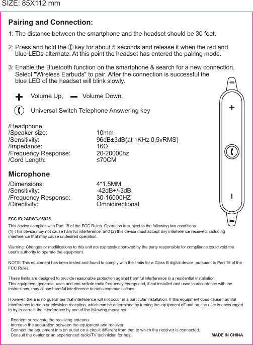  SIZE: 85X112 mm1: The distance between the smartphone and the headset should be 30 feet.2: Press and hold the     key for about 5 seconds and release it when the red and    blue LEDs alternate. At this point the headset has entered the pairing mode.3: Enable the Bluetooth function on the smartphone &amp; search for a new connection.    Select "Wireless Earbuds" to pair. After the connection is successful the    blue LED of the headset will blink slowly.Volume Up,           Volume Down,Pairing and Connection:/Headphone/Speaker size:/Sensitivity:/Impedance:/Frequency Response:/Cord Length:10mm96dB&plusmn;3dB(at 1KHz 0.5vRMS)16&Omega;20-20000hz&le;70CM/Dimensions:/Sensitivity: /Frequency Response:/Directivity: 4*1.5MM-42dB+/-3dB30-16000HZOmnidirectional MicrophoneThis device complies with Part 15 of the FCC Rules. Operation is subject to the following two conditions: (1) This device may not cause harmful interference, and (2) this device must accept any interference received, includinginterference that may cause undesired operation. Warning: Changes or modifications to this unit not expressly approved by the party responsible for compliance could void theuser's authority to operate the equipment. NOTE: This equipment has been tested and found to comply with the limits for a Class B digital device, pursuant to Part 15 of theFCC Rules.  These limits are designed to provide reasonable protection against harmful interference in a residential installation.This equipment generate, uses and can radiate radio frequency energy and, if not installed and used in accordance with theinstructions, may cause harmful interference to radio communications. However, there is no guarantee that interference will not occur in a particular installation. If this equipment does cause harmfulinterference to radio or television reception, which can be determined by turning the equipment off and on, the user is encouragedto try to correct the interference by one of the following measures:&middot; Reorient or relocate the receiving antenna.&middot; Increase the separation between the equipment and receiver. &middot; Connect the equipment into an outlet on a circuit different from that to which the receiver is connected.&middot; Consult the dealer or an experienced radio/TV technician for help. Universal Switch Telephone Answering keyFCC ID:2ADW3-98925MADE IN CHINA