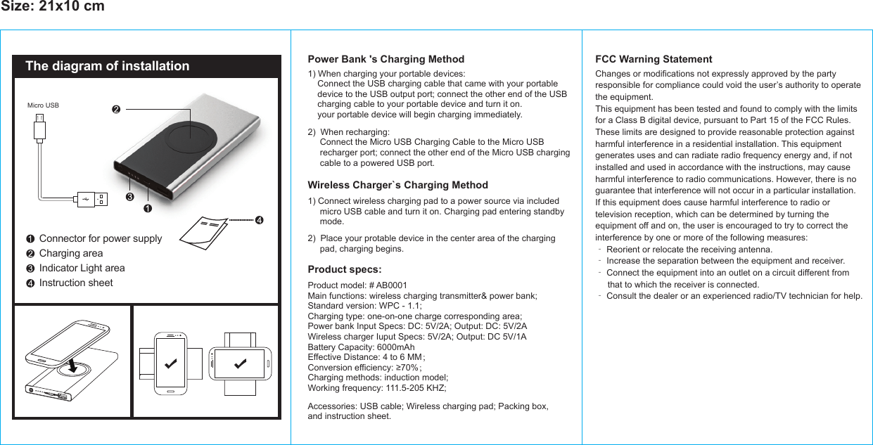 Size: 21x10 cm1) When charging your portable devices:     Connect the USB charging cable that came with your portable    device to the USB output port; connect the other end of the USB    charging cable to your portable device and turn it on.     your portable device will begin charging immediately.Power Bank &apos;s Charging Method FCC Warning StatementProduct specs:Wireless Charger`s Charging MethodConnector for power supplyCharging areaIndicator Light areaInstruction sheetThe diagram of installationMicro USB1) Connect wireless charging pad to a power source via included      micro USB cable and turn it on. Charging pad entering standby     mode.  2)  Place your protable device in the center area of the charging     pad, charging begins. 2)  When recharging:     Connect the Micro USB Charging Cable to the Micro USB     recharger port; connect the other end of the Micro USB charging     cable to a powered USB port.Product model: # AB0001Main functions: wireless charging transmitter&amp; power bank;Standard version: WPC - 1.1;Charging type: one-on-one charge corresponding area;Power bank Input Specs: DC: 5V/2A; Output: DC: 5V/2AWireless charger Iuput Specs: 5V/2A; Output: DC 5V/1ABattery Capacity: 6000mAhEffective Distance: 4 to 6 MM；Conversion efficiency: ≥70%；Charging methods: induction model;Working frequency: 111.5-205 KHZ;Accessories: USB cable; Wireless charging pad; Packing box, and instruction sheet.Changes or modifications not expressly approved by the partyresponsible for compliance could void the user’s authority to operatethe equipment.This equipment has been tested and found to comply with the limitsfor a Class B digital device, pursuant to Part 15 of the FCC Rules.These limits are designed to provide reasonable protection againstharmful interference in a residential installation. This equipmentgenerates uses and can radiate radio frequency energy and, if notinstalled and used in accordance with the instructions, may causeharmful interference to radio communications. However, there is noguarantee that interference will not occur in a particular installation.If this equipment does cause harmful interference to radio ortelevision reception, which can be determined by turning theequipment off and on, the user is encouraged to try to correct theinterference by one or more of the following measures:‐ Reorient or relocate the receiving antenna.‐ Increase the separation between the equipment and receiver.‐ Connect the equipment into an outlet on a circuit different from     that to which the receiver is connected.‐ Consult the dealer or an experienced radio/TV technician for help.