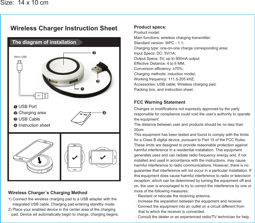 Wireless Charger Instruction SheetSize:  14 x 10 cmUSB PortCharging areaUSB CableInstruction sheetThe diagram of installationWireless Charger`s Charging Method1) Connect the wireless charging pad to a USB adapter with theintegrated USB cable. Charging pad entering standby mode.2) Place your enabled device in the center area of the chargingpad, Device wil automatically begin to charge, charging begins.Micro USBProduct specs:Product model:Main functions: wireless charging transmitter;Standard version: WPC - 1.1;Charging type: one-on-one charge corresponding area;Input Specs: DC: 5V/1A;Output Specs: 5V, up to 900mA outputEffective Distance: 4 to 6 MM；Conversion efficiency: ≥70%；Charging methods: induction model;Working frequency: 111.5-205 kHZ;Accessories: USB cable; Wireless charging pad;Packing box, and instruction sheet.FCC Warning StatementChanges or modifications not expressly approved by the party responsible for compliance could void the user’s authority to operate the equipment.The distance between user and products should be no less than 20cmThis equipment has been tested and found to comply with the limits for a Class B digital device, pursuant to Part 15 of the FCC Rules. These limits are designed to provide reasonable protection against harmful interference in a residential installation. This equipment generates uses and can radiate radio frequency energy and, if not installed and used in accordance with the instructions, may cause harmful interference to radio communications. However, there is no guarantee that interference will not occur in a particular installation. If this equipment does cause harmful interference to radio or television reception, which can be determined by turning the equipment off and on, the user is encouraged to try to correct the interference by one or more of the following measures:‐Reorient or relocate the receiving antenna.‐Increase the separation between the equipment and receiver.‐Connect the equipment into an outlet on a circuit different from    that to which the receiver is connected.‐Consult the dealer or an experienced radio/TV technician for help.