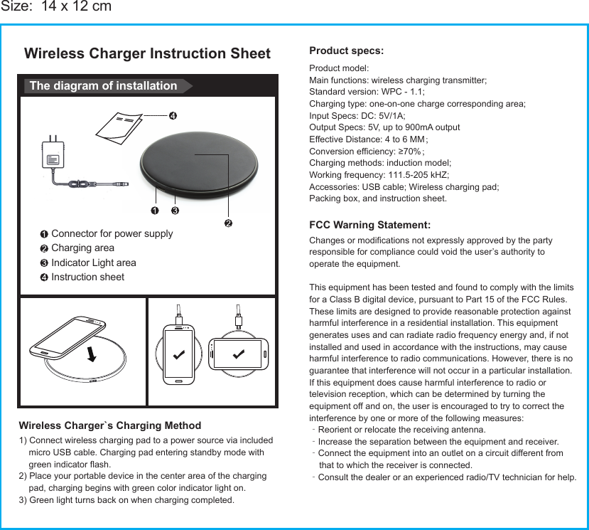 Wireless Charger Instruction SheetWireless Charger`s Charging MethodSize:  14 x 12 cmConnector for power supplyCharging areaIndicator Light areaInstruction sheetThe diagram of installationProduct specs:Product model:Main functions: wireless charging transmitter;Standard version: WPC - 1.1;Charging type: one-on-one charge corresponding area;Input Specs: DC: 5V/1A;Output Specs: 5V, up to 900mA outputEffective Distance: 4 to 6 MM；Conversion efficiency: ≥70%；Charging methods: induction model;Working frequency: 111.5-205 kHZ;Accessories: USB cable; Wireless charging pad;Packing box, and instruction sheet.Changes or modifications not expressly approved by the partyresponsible for compliance could void the user’s authority tooperate the equipment.This equipment has been tested and found to comply with the limitsfor a Class B digital device, pursuant to Part 15 of the FCC Rules.These limits are designed to provide reasonable protection againstharmful interference in a residential installation. This equipmentgenerates uses and can radiate radio frequency energy and, if notinstalled and used in accordance with the instructions, may causeharmful interference to radio communications. However, there is noguarantee that interference will not occur in a particular installation.If this equipment does cause harmful interference to radio ortelevision reception, which can be determined by turning theequipment off and on, the user is encouraged to try to correct theinterference by one or more of the following measures:‐Reorient or relocate the receiving antenna.‐Increase the separation between the equipment and receiver.‐Connect the equipment into an outlet on a circuit different from    that to which the receiver is connected.‐Consult the dealer or an experienced radio/TV technician for help.1) Connect wireless charging pad to a power source via included    micro USB cable. Charging pad entering standby mode with    green indicator flash.2) Place your portable device in the center area of the charging    pad, charging begins with green color indicator light on.3) Green light turns back on when charging completed. FCC Warning Statement: