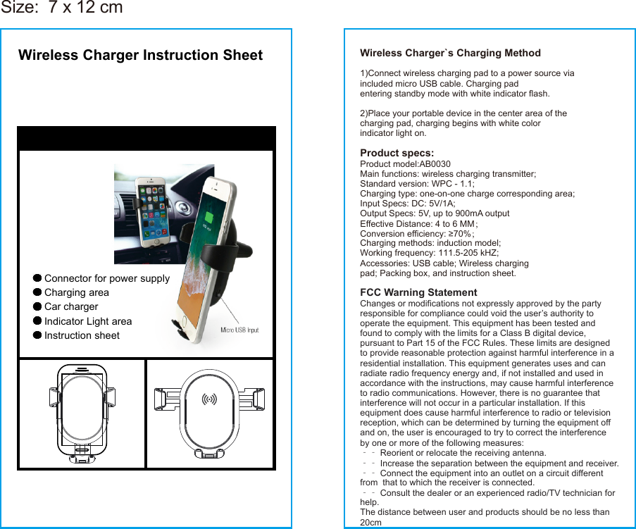 Wireless Charger Instruction SheetConnector for power supplyCharging areaIndicator Light areaCar chargerInstruction sheetWireless Charger`s Charging Method1)Connect wireless charging pad to a power source viaincluded micro USB cable. Charging padentering standby mode with white indicator flash.2)Place your portable device in the center area of thecharging pad, charging begins with white colorindicator light on.Product specs:Product model:AB0030Main functions: wireless charging transmitter;Standard version: WPC - 1.1;Charging type: one-on-one charge corresponding area;Input Specs: DC: 5V/1A;Output Specs: 5V, up to 900mA outputEffective Distance: 4 to 6 MM；Conversion efficiency: ≥70%；Charging methods: induction model;Working frequency: 111.5-205 kHZ;Accessories: USB cable; Wireless chargingpad; Packing box, and instruction sheet.FCC Warning StatementChanges or modifications not expressly approved by the party responsible for compliance could void the user’s authority to operate the equipment. This equipment has been tested and found to comply with the limits for a Class B digital device, pursuant to Part 15 of the FCC Rules. These limits are designed to provide reasonable protection against harmful interference in a residential installation. This equipment generates uses and can radiate radio frequency energy and, if not installed and used in accordance with the instructions, may cause harmful interference to radio communications. However, there is no guarantee that interference will not occur in a particular installation. If this equipment does cause harmful interference to radio or television reception, which can be determined by turning the equipment off and on, the user is encouraged to try to correct the interference by one or more of the following measures:‐‐ Reorient or relocate the receiving antenna.‐‐ Increase the separation between the equipment and receiver. ‐‐ Connect the equipment into an outlet on a circuit different from  that to which the receiver is connected.‐‐ Consult the dealer or an experienced radio/TV technician for help.The distance between user and products should be no less than 20cmSize:  7 x 12 cm