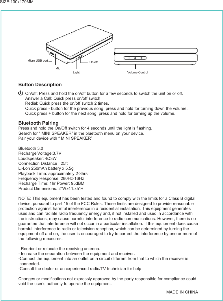 Button DescriptionOn/off: Press and hold the on/off button for a few seconds to switch the unit on or off.Answer a Call: Quick press on/off switchRedial: Quick press the on/off switch 2 times.Quick press - button for the previous song, press and hold for turning down the volume.Quick press + button for the next song, press and hold for turning up the volume.Bluetooth PairingPress and hold the On/Off switch for 4 seconds until the light is flashing.Search for “ MINI SPEAKER” in the bluetooth menu on your device.Pair your device with “ MINI SPEAKER”Bluetooth 3.0Recharge Voltage:3.7VLoudspeaker: 4Ω3WConnection Distance : 25ftLi-Lon 250mAh battery x 5.5gPlayback Time: approximately 2-3hrsFrequency Response: 280Hz-16HzRecharge Time: 1hr Power: 95dBMProduct Dimensions: 2&quot;Wx4&quot;Lx5&quot;HNOTE: This equipment has been tested and found to comply with the limits for a Class B digitaldevice, pursuant to part 15 of the FCC Rules. These limits are designed to provide reasonableprotection against harmful interference in a residential installation. This equipment generatesuses and can radiate radio frequency energy and, if not installed and used in accordance withthe instructions, may cause harmful interference to radio communications. However, there is noguarantee that interference will not occur in a particular installation. If this equipment does causeharmful interference to radio or television reception, which can be determined by turning theequipment off and on, the user is encouraged to try to correct the interference by one or more ofthe following measures:-Reorient or relocate the receiving antenna.-Increase the separation between the equipment and receiver.-Connect the equipment into an outlet on a circuit different from that to which the receiver isconnected.-Consult the dealer or an experienced radio/TV technician for helpChanges or modifications not expressly approved by the party responsible for compliance couldvoid the user&apos;s authority to operate the equipment.MADE IN CHINAVolume ControlLightMicOn/offMicro USB portSIZE:130x170MM