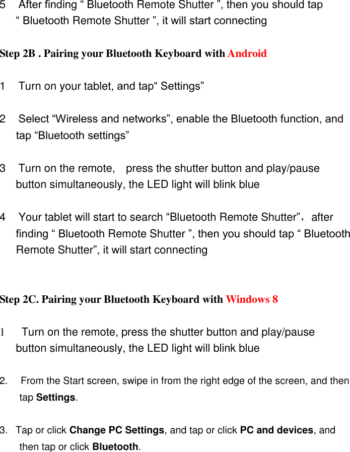  5  After finding “ Bluetooth Remote Shutter ”, then you should tap         “ Bluetooth Remote Shutter ”, it will start connecting    Step 2B . Pairing your Bluetooth Keyboard with Android      1  Turn on your tablet, and tap“ Settings”    2  Select “Wireless and networks”, enable the Bluetooth function, and         tap “Bluetooth settings”  3  Turn on the remote,    press the shutter button and play/pause         button simultaneously, the LED light will blink blue  4  Your tablet will start to search “Bluetooth Remote Shutter”，after         finding “ Bluetooth Remote Shutter ”, then you should tap “ Bluetooth           Remote Shutter”, it will start connecting    Step 2C. Pairing your Bluetooth Keyboard with Windows 8    1      Turn on the remote, press the shutter button and play/pause         button simultaneously, the LED light will blink blue  2.   From the Start screen, swipe in from the right edge of the screen, and then           tap Settings.  3.   Tap or click Change PC Settings, and tap or click PC and devices, and           then tap or click Bluetooth.    