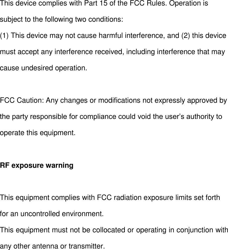 This device complies with Part 15 of the FCC Rules. Operation is subject to the following two conditions: (1) This device may not cause harmful interference, and (2) this device must accept any interference received, including interference that may cause undesired operation.  FCC Caution: Any changes or modifications not expressly approved by the party responsible for compliance could void the user’s authority to operate this equipment.  RF exposure warning  This equipment complies with FCC radiation exposure limits set forth for an uncontrolled environment. This equipment must not be collocated or operating in conjunction with any other antenna or transmitter.    