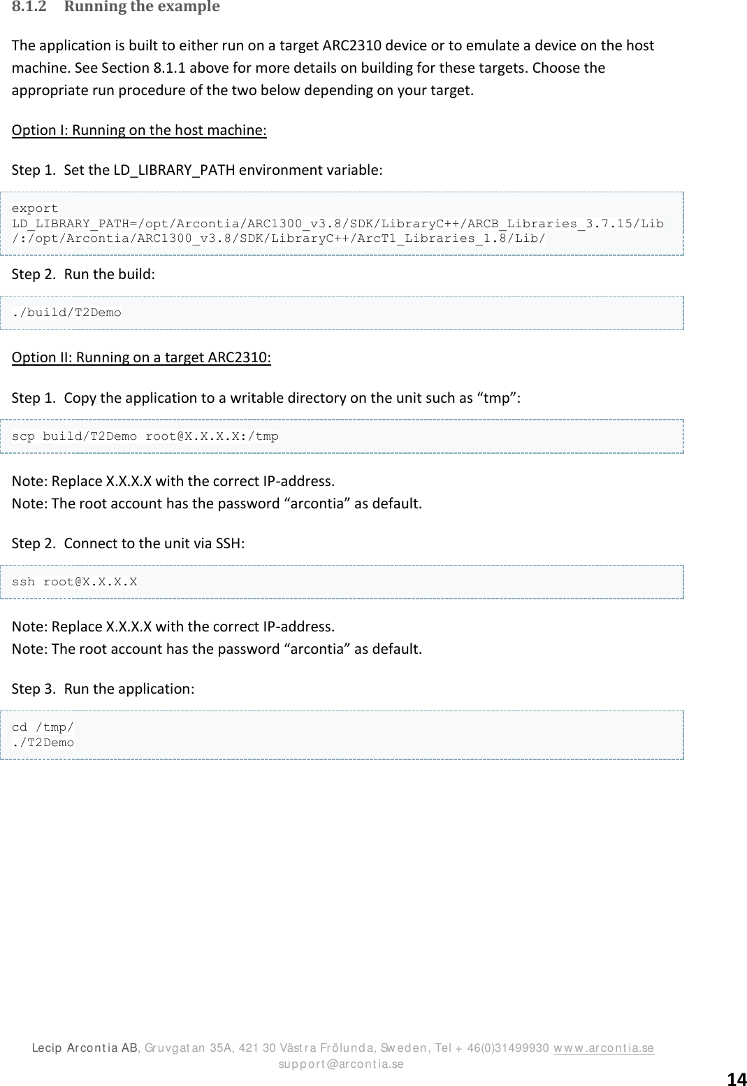 ARC2310/T2 SDK version 1.0  Lecip  Arcont ia AB, Gruvgat an 35A, 421 30 Väst r a Frölunda, Sw ed en, Tel + 46(0)31499930 ww w .arcont ia.se                      support @arcont ia.se 14 8.1.2 Running the example The application is built to either run on a target ARC2310 device or to emulate a device on the host machine. See Section 8.1.1 above for more details on building for these targets. Choose the appropriate run procedure of the two below depending on your target. Option I: Running on the host machine: Step 1. Set the LD_LIBRARY_PATH environment variable: export LD_LIBRARY_PATH=/opt/Arcontia/ARC1300_v3.8/SDK/LibraryC++/ARCB_Libraries_3.7.15/Lib/:/opt/Arcontia/ARC1300_v3.8/SDK/LibraryC++/ArcT1_Libraries_1.8/Lib/ Step 2. Run the build: ./build/T2Demo Option II: Running on a target ARC2310: Step 1. Copy the application to a writable directory on the unit such as “tmp”:  scp build/T2Demo root@X.X.X.X:/tmp Note: Replace X.X.X.X with the correct IP-address. Note: The root account has the password “arcontia” as default.  Step 2. Connect to the unit via SSH: ssh root@X.X.X.X Note: Replace X.X.X.X with the correct IP-address. Note: The root account has the password “arcontia” as default. Step 3. Run the application: cd /tmp/ ./T2Demo    
