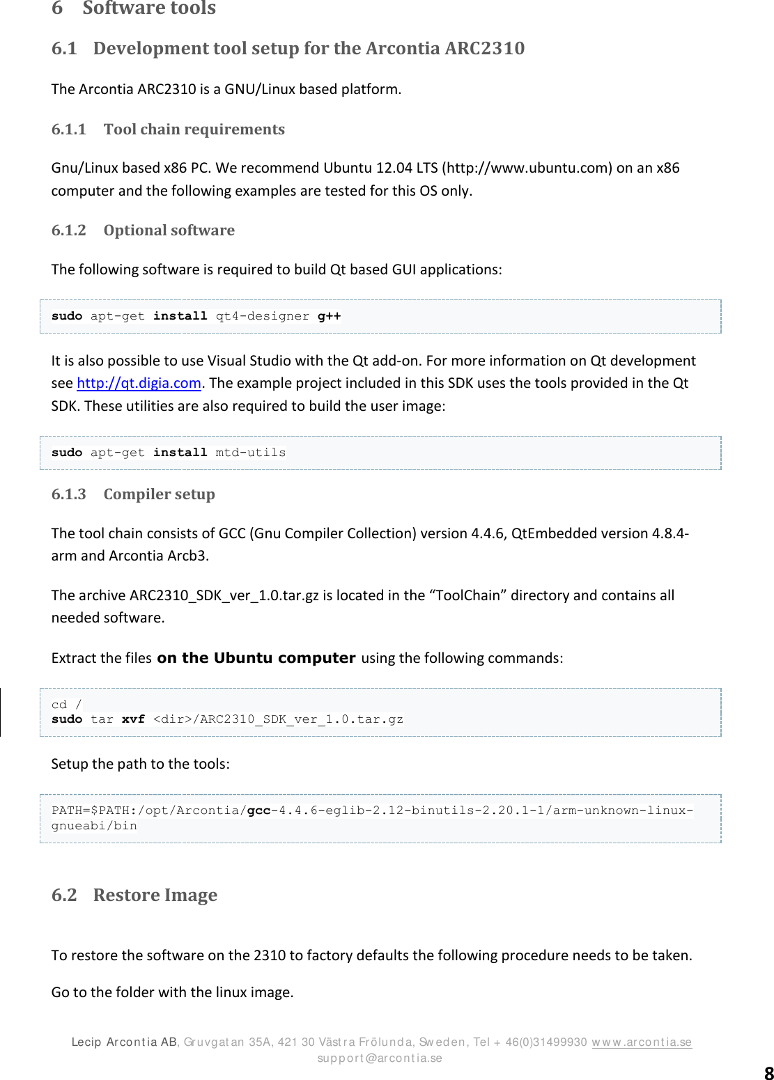 ARC2310/T2 SDK version 1.0  Lecip  Arcont ia AB, Gruvgat an 35A, 421 30 Väst r a Frölunda, Sw ed en, Tel + 46(0)31499930 ww w .arcont ia.se                      support @arcont ia.se 8 6 Software tools 6.1 Development tool setup for the Arcontia ARC2310 The Arcontia ARC2310 is a GNU/Linux based platform. 6.1.1 Tool chain requirements Gnu/Linux based x86 PC. We recommend Ubuntu 12.04 LTS (http://www.ubuntu.com) on an x86 computer and the following examples are tested for this OS only. 6.1.2 Optional software The following software is required to build Qt based GUI applications: sudo apt-get install qt4-designer g++ It is also possible to use Visual Studio with the Qt add-on. For more information on Qt development see http://qt.digia.com. The example project included in this SDK uses the tools provided in the Qt SDK. These utilities are also required to build the user image: sudo apt-get install mtd-utils 6.1.3 Compiler setup The tool chain consists of GCC (Gnu Compiler Collection) version 4.4.6, QtEmbedded version 4.8.4-arm and Arcontia Arcb3.  The archive ARC2310_SDK_ver_1.0.tar.gz is located in the “ToolChain” directory and contains all needed software. Extract the files on the Ubuntu computer using the following commands: cd / sudo tar xvf &lt;dir&gt;/ARC2310_SDK_ver_1.0.tar.gz Setup the path to the tools: PATH=$PATH:/opt/Arcontia/gcc-4.4.6-eglib-2.12-binutils-2.20.1-1/arm-unknown-linux-gnueabi/bin  6.2 Restore Image  To restore the software on the 2310 to factory defaults the following procedure needs to be taken.  Go to the folder with the linux image.  
