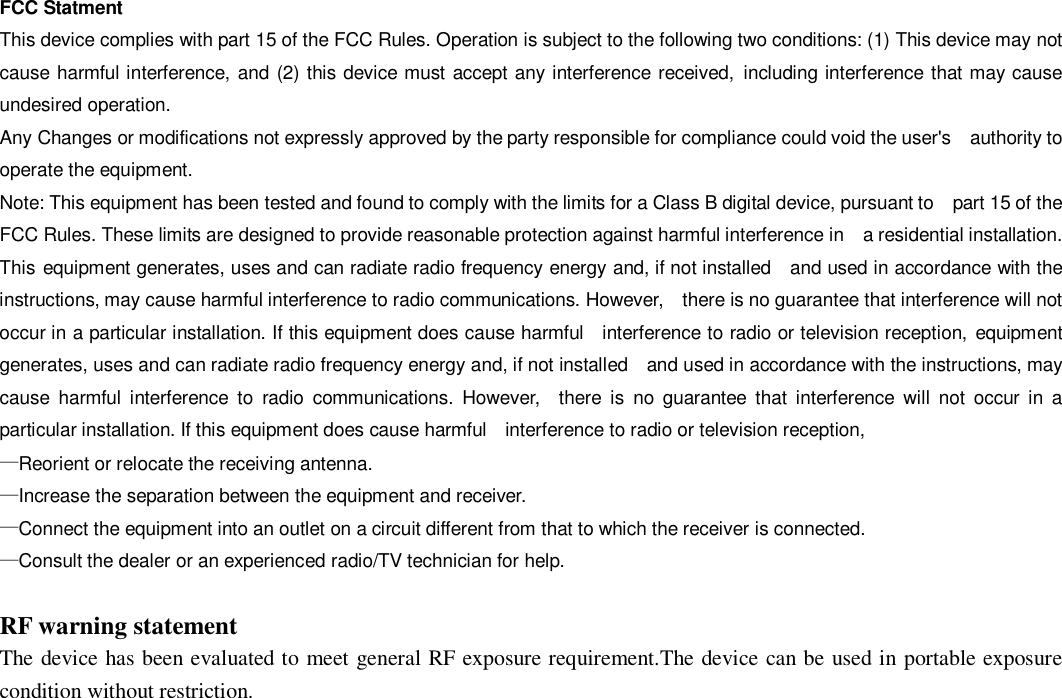  FCC Statment This device complies with part 15 of the FCC Rules. Operation is subject to the following two conditions: (1) This device may not cause harmful interference, and (2) this device must accept any interference received, including interference that may cause undesired operation. Any Changes or modifications not expressly approved by the party responsible for compliance could void the user&apos;s  authority to operate the equipment. Note: This equipment has been tested and found to comply with the limits for a Class B digital device, pursuant to  part 15 of the FCC Rules. These limits are designed to provide reasonable protection against harmful interference in  a residential installation. This equipment generates, uses and can radiate radio frequency energy and, if not installed  and used in accordance with the instructions, may cause harmful interference to radio communications. However,  there is no guarantee that interference will not occur in a particular installation. If this equipment does cause harmful  interference to radio or television reception, equipment generates, uses and can radiate radio frequency energy and, if not installed  and used in accordance with the instructions, may cause harmful interference to radio communications. However,  there is no guarantee that interference will not occur in a particular installation. If this equipment does cause harmful  interference to radio or television reception, —Reorient or relocate the receiving antenna.    —Increase the separation between the equipment and receiver.    —Connect the equipment into an outlet on a circuit different from that to which the receiver is connected. —Consult the dealer or an experienced radio/TV technician for help.  RF warning statement The device has been evaluated to meet general RF exposure requirement.The device can be used in portable exposure condition without restriction.  