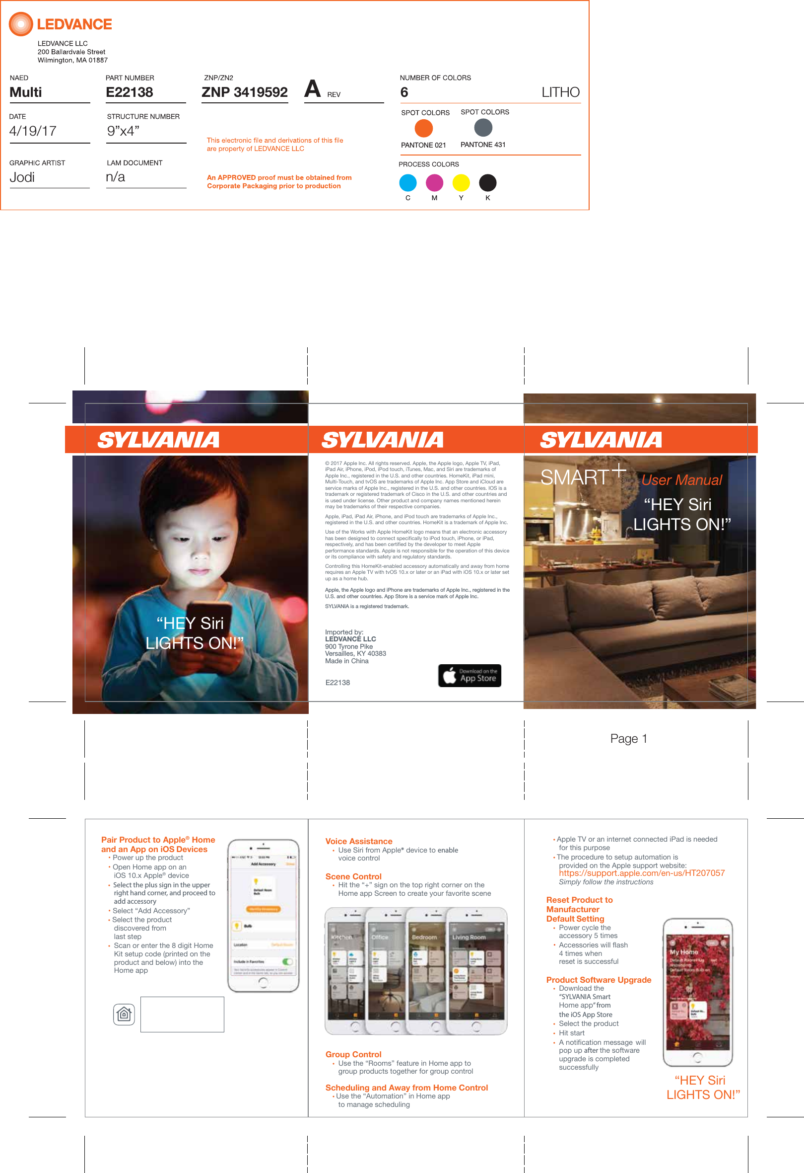 Multi AZNP 3419592E22138PANTONE 0219&rdquo;x4&rdquo;6LITHOn/a4/19/17JodiC M Y KPANTONE 431User Manual&ldquo;HEY Siri   LIGHTS ON!&rdquo; Pair Product to Apple&reg; Home  and an App on iOS Devices   &bull; Power up the product &bull; Open Home app on an             iOS 10.x Apple&reg; device &bull;  Select the plus sign in the upper     right hand corner, and proceed to     add accessory &bull; Select &ldquo;Add Accessory&rdquo; &bull; Select the product              discovered from     last step &bull;  Scan or enter the 8 digit Home           Kit setup code (printed on the            product and below) into the     Home appVoice Assistance &bull; Use Siri from Apple&reg; device to enable     voice controlScene Control &bull;  Hit the &ldquo;+&rdquo; sign on the top right corner on the        Home app Screen to create your favorite sceneGroup Control &bull;  Use the &ldquo;Rooms&rdquo; feature in Home app to         group products together for group control Scheduling and Away from Home Control &bull; Use the &ldquo;Automation&rdquo; in Home app          to manage scheduling&ldquo;HEY Siri   LIGHTS ON!&rdquo; Apple, the Apple logo and iPhone are trademarks of Apple Inc., registered in the U.S. and other countries. App Store is a service mark of Apple Inc.SYLVANIA is a registered trademark.  Imported by:LEDVANCE LLC900 Tyrone PikeVersailles, KY 40383Made in China&ldquo;HEY Siri   LIGHTS ON!&rdquo; Controlling this HomeKit-enabled accessory automatically and away from home requires an Apple TV with tvOS 10.x or later or an iPad with iOS 10.x or later set up as a home hub.Apple, iPad, iPad Air, iPhone, and iPod touch are trademarks of Apple Inc., registered in the U.S. and other countries. HomeKit is a trademark of Apple Inc.&copy; 2017 Apple Inc. All rights reserved. Apple, the Apple logo, AppleTV, iPad, iPad Air, iPhone, iPod, iPod touch, iTunes, Mac, and Siri are trademarks of Apple Inc., registered in the U.S. and other countries. HomeKit, iPad mini, Multi-Touch, and tvOS are trademarks of Apple Inc. AppStore and iCloud are service marks of Apple Inc., registered in the U.S. and other countries. IOS is a trademark or registered trademark of Cisco in the U.S. and other countries and is used under license. Other product and company names mentioned herein may be trademarks of their respective companies.Use of the Works with Apple HomeKit logo means that an electronic accessory has been designed to connect specifically to iPod touch, iPhone, or iPad, respectively, and has been certified by the developer to meet Apple performance standards. Apple is not responsible for the operation of this device or its compliance with safety and regulatory standards.E22138 &bull; Apple TV or an internet connected iPad is needed     for this purpose &bull; The procedure to setup automation is          provided on the Apple support website:        https://support.apple.com/en-us/HT207057   Simply follow the instructionsReset Product to Manufacturer  Default Setting &bull;  Power cycle the     accessory 5 times  &bull;  Accessories will flash   4 times when           reset is successful         Product Software Upgrade &bull; Download the     &ldquo;SYLVANIA Smart         Home app&rdquo; from     the iOS App Store       &bull;  Select the product &bull; Hit start &bull; A notification message  will     pop up after the software     upgrade is completed             successfullyPage 1