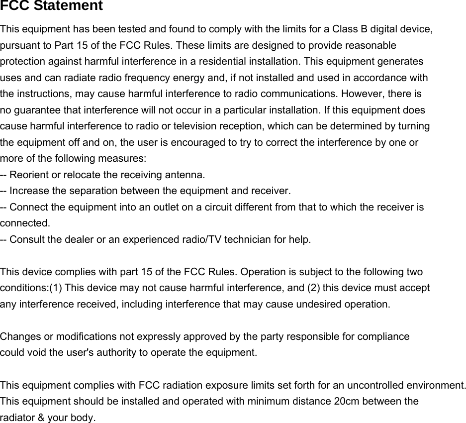   FCC Statement This equipment has been tested and found to comply with the limits for a Class B digital device, pursuant to Part 15 of the FCC Rules. These limits are designed to provide reasonable protection against harmful interference in a residential installation. This equipment generates uses and can radiate radio frequency energy and, if not installed and used in accordance with the instructions, may cause harmful interference to radio communications. However, there is no guarantee that interference will not occur in a particular installation. If this equipment does cause harmful interference to radio or television reception, which can be determined by turning the equipment off and on, the user is encouraged to try to correct the interference by one or more of the following measures: -- Reorient or relocate the receiving antenna.     -- Increase the separation between the equipment and receiver.       -- Connect the equipment into an outlet on a circuit different from that to which the receiver is connected.   -- Consult the dealer or an experienced radio/TV technician for help.  This device complies with part 15 of the FCC Rules. Operation is subject to the following two conditions:(1) This device may not cause harmful interference, and (2) this device must accept any interference received, including interference that may cause undesired operation.  Changes or modifications not expressly approved by the party responsible for compliance could void the user&apos;s authority to operate the equipment.  This equipment complies with FCC radiation exposure limits set forth for an uncontrolled environment. This equipment should be installed and operated with minimum distance 20cm between the radiator &amp; your body.     