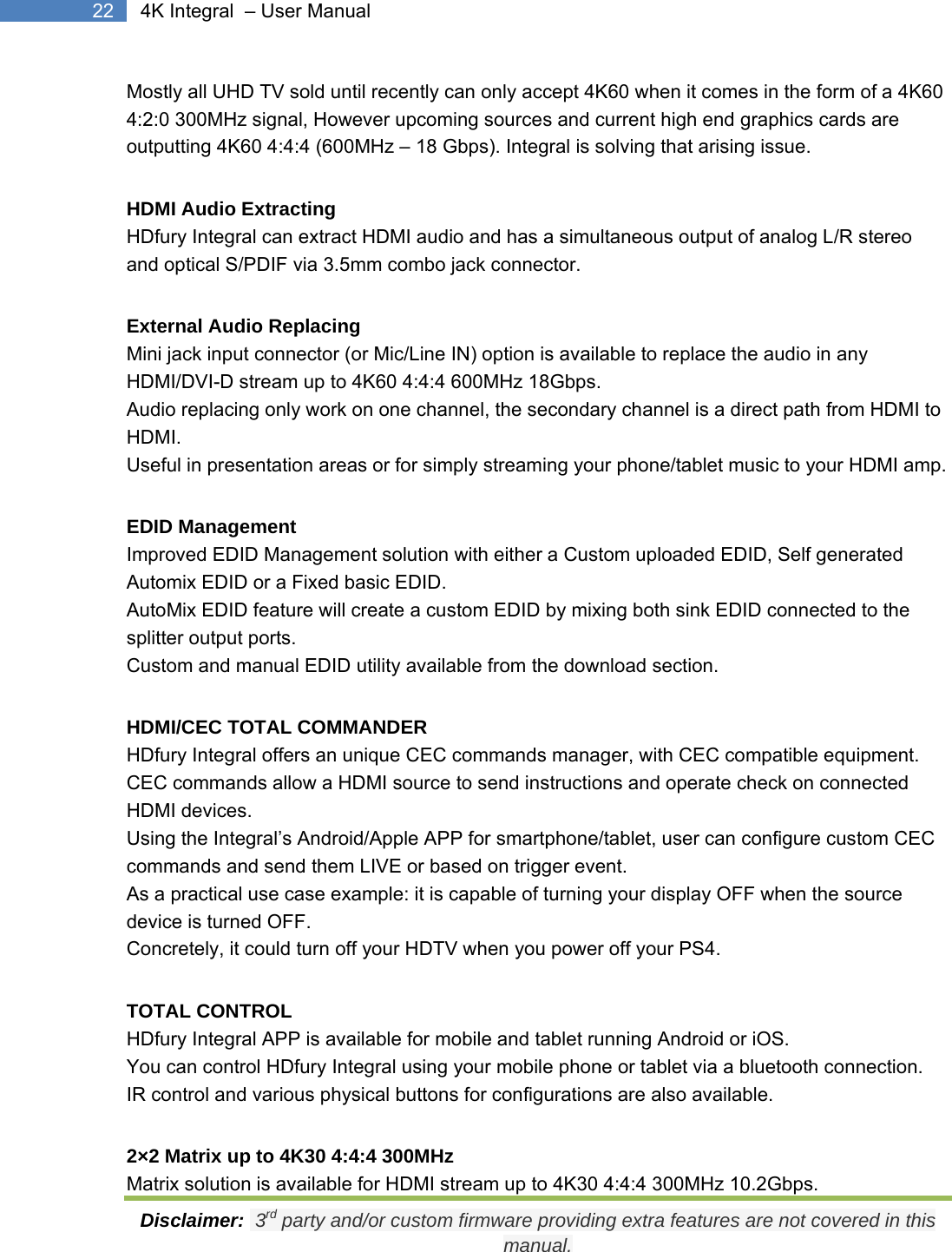  Disclaimer:  3rd party and/or custom firmware providing extra features are not covered in this manual. 22  4K Integral  – User Manual Mostly all UHD TV sold until recently can only accept 4K60 when it comes in the form of a 4K60 4:2:0 300MHz signal, However upcoming sources and current high end graphics cards are outputting 4K60 4:4:4 (600MHz – 18 Gbps). Integral is solving that arising issue. HDMI Audio Extracting HDfury Integral can extract HDMI audio and has a simultaneous output of analog L/R stereo and optical S/PDIF via 3.5mm combo jack connector. External Audio Replacing Mini jack input connector (or Mic/Line IN) option is available to replace the audio in any HDMI/DVI-D stream up to 4K60 4:4:4 600MHz 18Gbps. Audio replacing only work on one channel, the secondary channel is a direct path from HDMI to HDMI. Useful in presentation areas or for simply streaming your phone/tablet music to your HDMI amp. EDID Management Improved EDID Management solution with either a Custom uploaded EDID, Self generated Automix EDID or a Fixed basic EDID. AutoMix EDID feature will create a custom EDID by mixing both sink EDID connected to the splitter output ports. Custom and manual EDID utility available from the download section. HDMI/CEC TOTAL COMMANDER HDfury Integral offers an unique CEC commands manager, with CEC compatible equipment. CEC commands allow a HDMI source to send instructions and operate check on connected HDMI devices. Using the Integral’s Android/Apple APP for smartphone/tablet, user can configure custom CEC commands and send them LIVE or based on trigger event. As a practical use case example: it is capable of turning your display OFF when the source device is turned OFF. Concretely, it could turn off your HDTV when you power off your PS4. TOTAL CONTROL HDfury Integral APP is available for mobile and tablet running Android or iOS. You can control HDfury Integral using your mobile phone or tablet via a bluetooth connection. IR control and various physical buttons for configurations are also available. 2×2 Matrix up to 4K30 4:4:4 300MHz Matrix solution is available for HDMI stream up to 4K30 4:4:4 300MHz 10.2Gbps. 