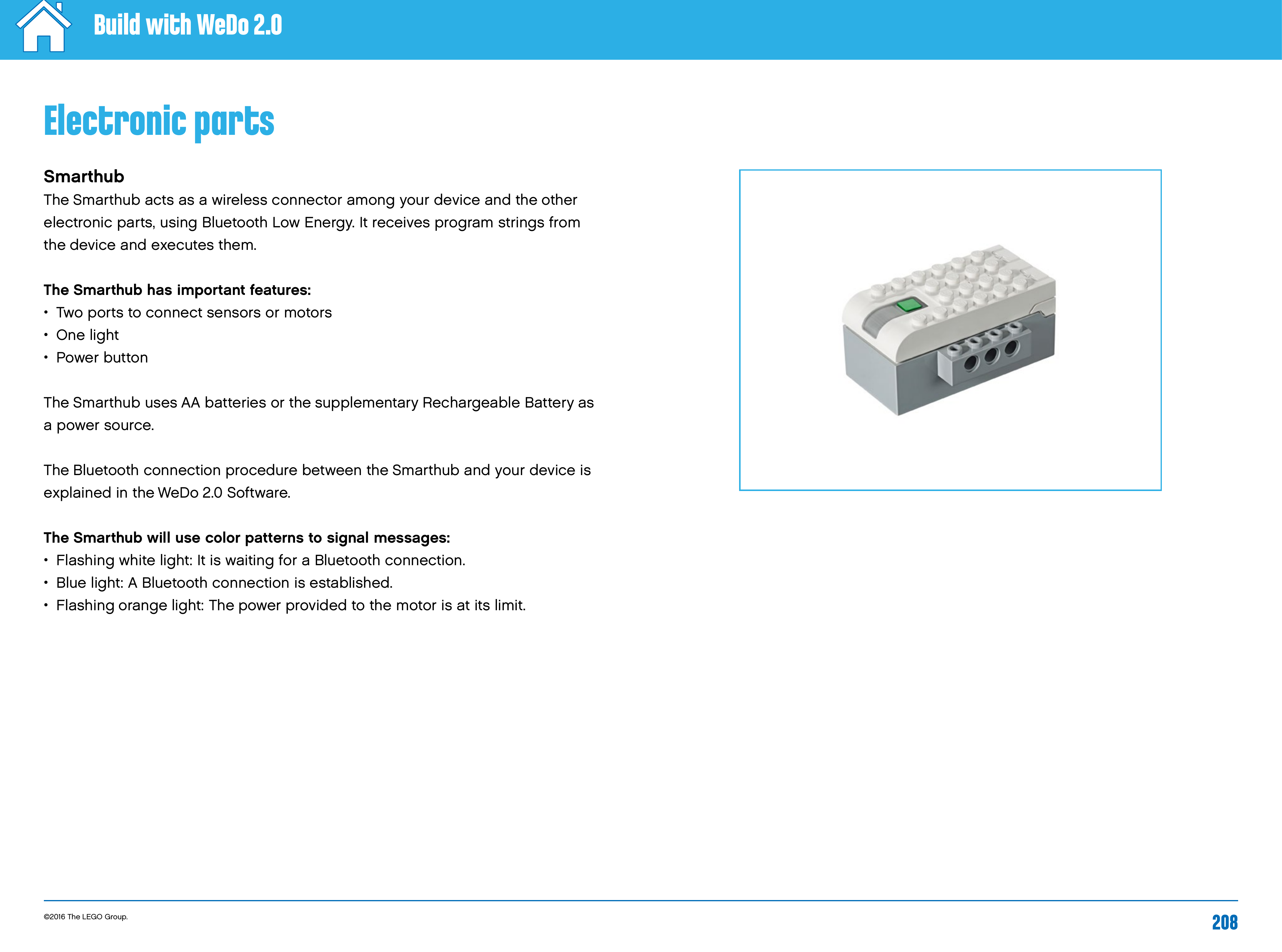 ©2016 The LEGO Group. 208Build with WeDo 2.0Electronic partsSmarthubThe Smarthub acts as a wireless connector among your device and the other electronic parts, using Bluetooth Low Energy. It receives program strings from thedevice and executes them.The Smarthub has important features: •   Two ports to connect sensors or motors•   One  light•   Power  buttonThe Smarthub uses AA batteries or the supplementary Rechargeable Battery as  a power source.The Bluetooth connection procedure between the Smarthub and your device is explained in the WeDo 2.0 Software.The Smarthub will use color patterns to signal messages: •   Flashing white light: It is waiting for a Bluetooth connection.•   Blue light: A Bluetooth connection is established.•   Flashing orange light: The power provided to the motor is at its limit.