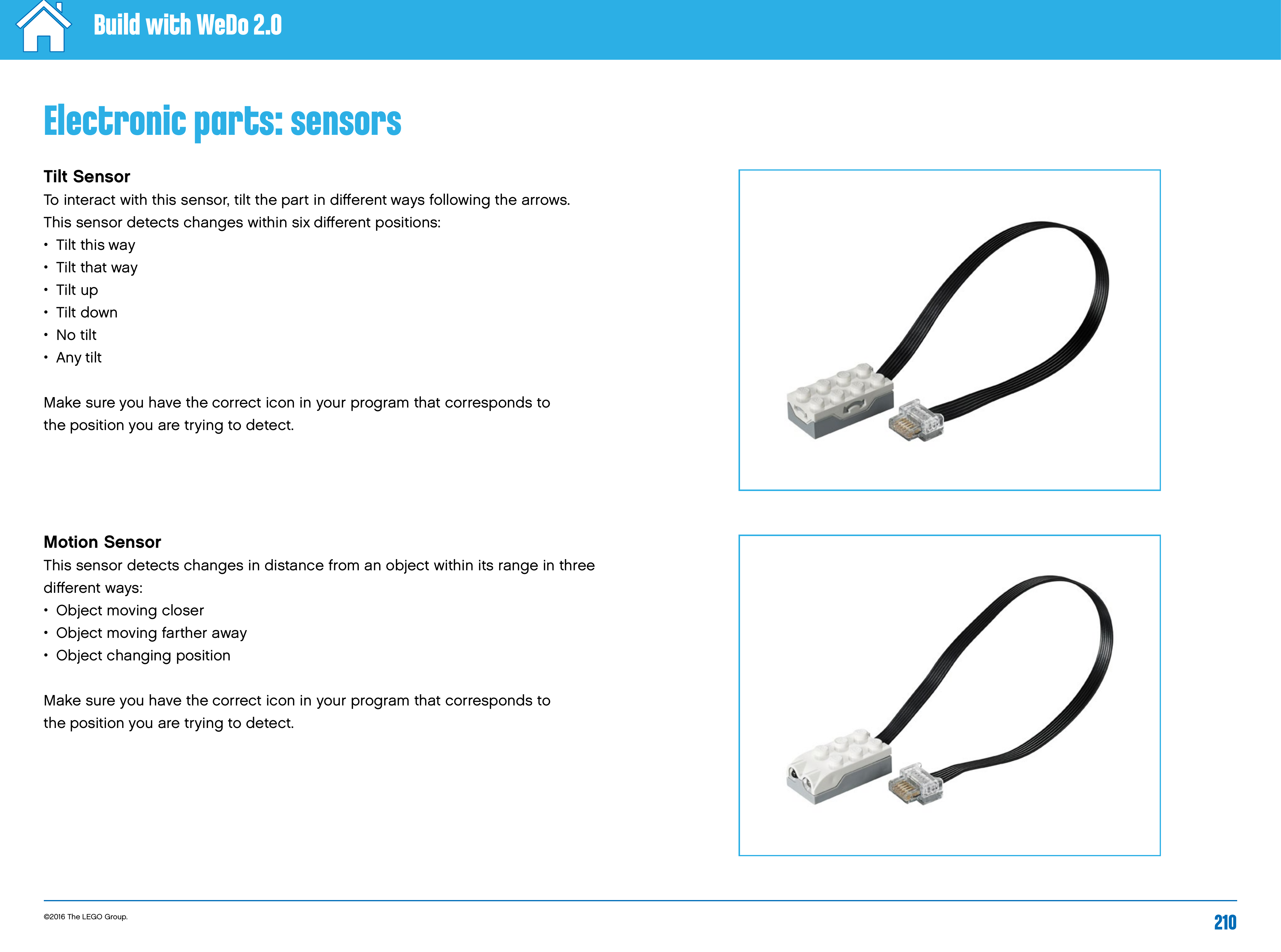 ©2016 The LEGO Group. 210Build with WeDo 2.0Electronic parts: sensorsTilt SensorTo interact with this sensor, tilt the part in diﬀerent ways following the arrows.  This sensor detects changes within six diﬀerent positions: •   Tilt  this  way•   Tilt  that  way•   Tilt  up•   Tilt  down•   No  tilt•   Any  tiltMake sure you have the correct icon in your program that corresponds to theposition you are trying to detect.Motion SensorThis sensor detects changes in distance from an object within its range in three diﬀerent ways: •   Object moving closer•   Object moving farther away•   Object changing positionMake sure you have the correct icon in your program that corresponds to theposition you are trying to detect.