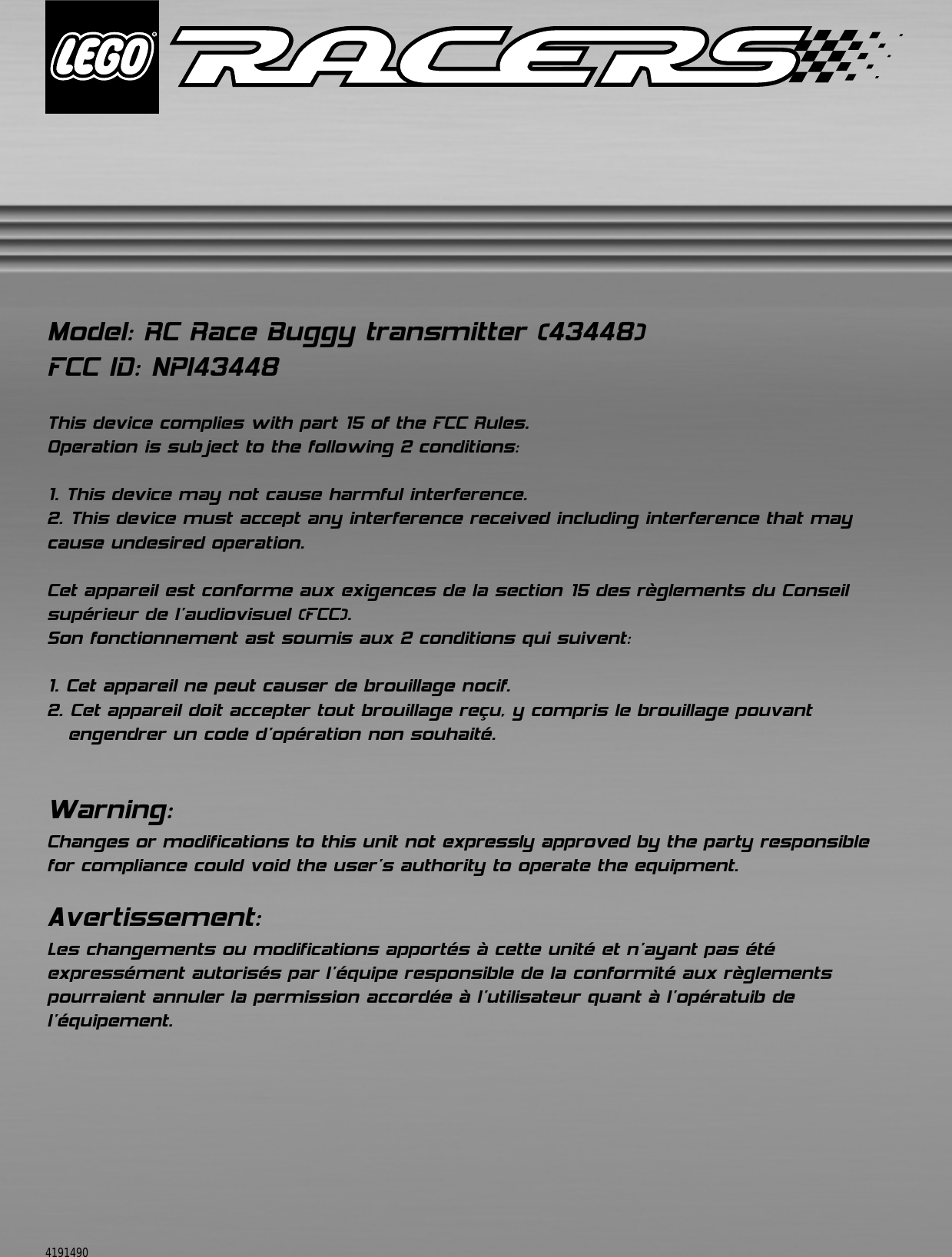 Model: RC Race Buggy transmitter (43448)FCC ID: NPI43448This device complies with part 15 of the FCC Rules.Operation is subject to the following 2 conditions:1. This device may not cause harmful interference.2. This device must accept any interference received including interference that maycause undesired operation.Cet appareil est conforme aux exigences de la section 15 des règlements du Conseilsupérieur de l&apos;audiovisuel (FCC).Son fonctionnement ast soumis aux 2 conditions qui suivent: 1. Cet appareil ne peut causer de brouillage nocif. 2. Cet appareil doit accepter tout brouillage reçu, y compris le brouillage pouvant engendrer un code d&apos;opération non souhaité. Warning:Changes or modifications to this unit not expressly approved by the party responsible for compliance could void the user&apos;s authority to operate the equipment. Avertissement:Les changements ou modifications apportés à cette unité et n&apos;ayant pas été expressément autorisés par l&apos;équipe responsible de la conformité aux règlements pourraient annuler la permission accordée à l&apos;utilisateur quant à l&apos;opératuib de l&apos;équipement.4191490