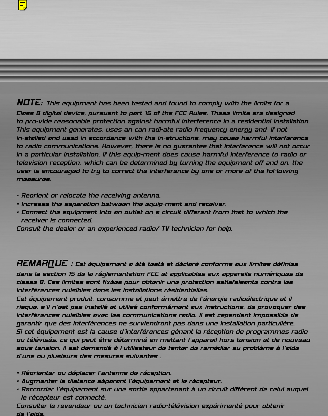 NOTE: This equipment has been tested and found to comply with the limits for a Class B digital device, pursuant to part 15 of the FCC Rules. These limits are designed to pro-vide reasonable protection against harmful interference in a residential installation. This equipment generates, uses an can radi-ate radio frequency energy and, if not in-stalled and used in accordance with the in-structions, may cause harmful interferenceto radio communications. However, there is no guarantee that interference will not occurin a particular installation. If this equip-ment does cause harmful interference to radio ortelevision reception, which can be determined by turning the equipment off and on, theuser is encouraged to try to correct the interference by one or more of the fol-lowingmeasures:* Reorient or relocate the receiving antenna.* Increase the separation between the equip-ment and receiver.* Connect the equipment into an outlet on a circuit different from that to which the receiver is connected.Consult the dealer or an experienced radio/ TV technician for help.REMARQUE : Cet équipement a été testé et déclaré conforme aux limites définiesdans la section 15 de la réglementation FCC et applicables aux appareils numériques declasse B. Ces limites sont fixées pour obtenir une protection satisfaisante contre lesinterférences nuisibles dans les installations résidentielles. Cet équipement produit, consomme et peut émettre de l’énergie radioélectrique et ilrisque, s’il n’est pas installé et utilisé conformément aux instructions, de provoquer desinterférences nuisibles avec les communications radio. Il est cependant impossible degarantir que des interférences ne surviendront pas dans une installation particulière. Si cet équipement est la cause d&apos;interférences gênant la réception de programmes radioou télévisés, ce qui peut être déterminé en mettant l&apos;appareil hors tension et de nouveausous tension, il est demandé à l&apos;utilisateur de tenter de remédier au problème à l&apos;aided&apos;une ou plusieurs des mesures suivantes :* Réorienter ou déplacer l&apos;antenne de réception.* Augmenter la distance séparant l&apos;équipement et le récepteur.* Raccorder l&apos;équipement sur une sortie appartenant à un circuit différent de celui auquelle récepteur est connecté.Consulter le revendeur ou un technicien radio-télévision expérimenté pour obtenir de l’aide.