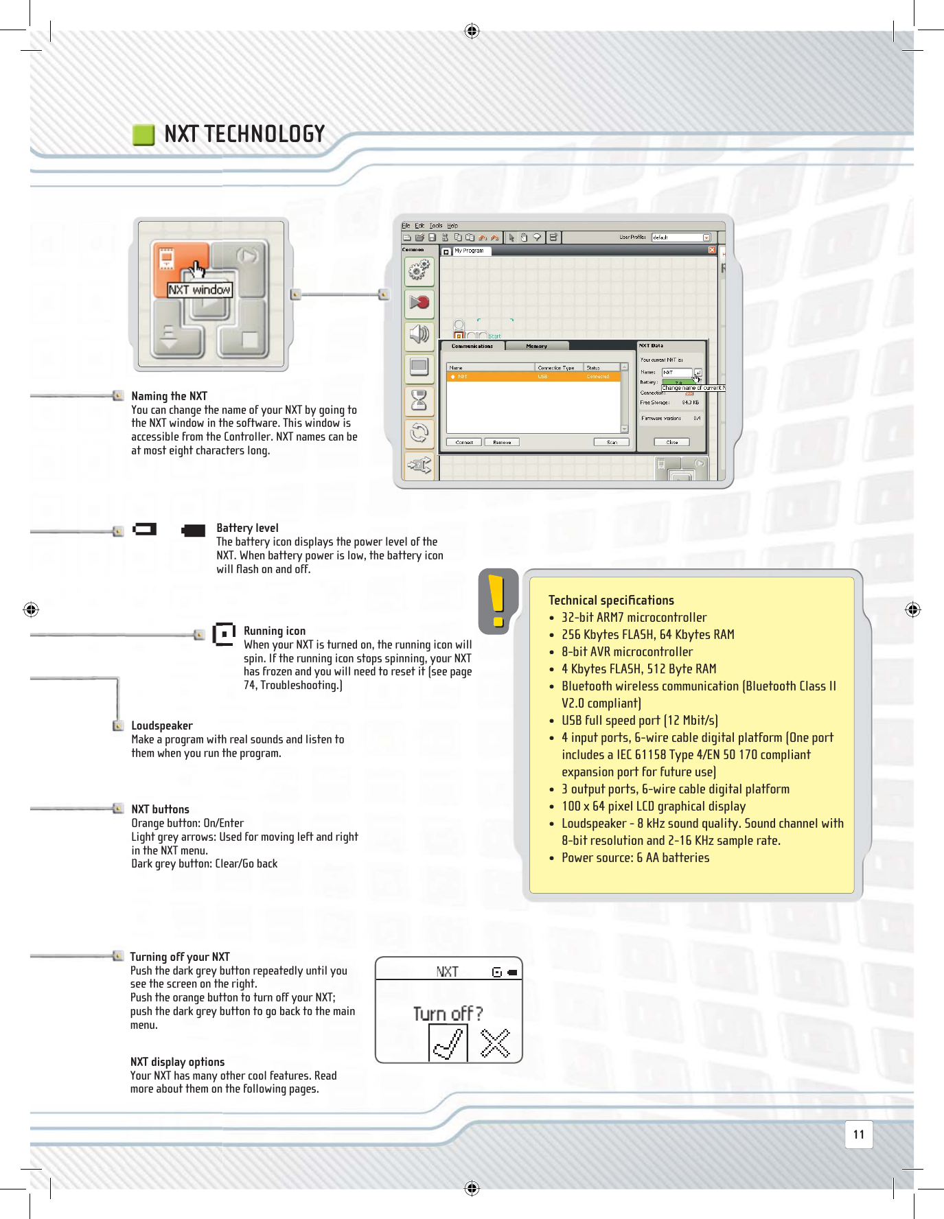  Technical  speciﬁ cations •   32-bit ARM7 microcontroller•  256 Kbytes FLASH, 64 Kbytes RAM•  8-bit AVR microcontroller•  4 Kbytes FLASH, 512 Byte RAM•   Bluetooth wireless communication (Bluetooth Class II V2.0 compliant)•  USB full speed port (12 Mbit/s)•   4 input ports, 6-wire cable digital platform (One port includes a IEC 61158 Type 4/EN 50 170 compliant expansion port for future use)•  3 output ports, 6-wire cable digital platform•  100 x 64 pixel LCD graphical display•   Loudspeaker - 8 kHz sound quality. Sound channel with 8-bit resolution and 2-16 KHz sample rate.•  Power source: 6 AA batteriesNXT TECHNOLOGY Loudspeaker Make a program with real sounds and listen to them when you run the program. Battery  level The battery icon displays the power level of the NXT. When battery power is low, the battery icon will ﬂ ash on and off. Running  icon When your NXT is turned on, the running icon will spin. If the running icon stops spinning, your NXT has frozen and you will need to reset it (see page 74, Troubleshooting.) Naming the NXT You can change the name of your NXT by going to the NXT window in the software. This window is accessible from the Controller. NXT names can be at most eight characters long. NXT  buttons Orange button: On/EnterLight grey arrows: Used for moving left and right in the NXT menu. Dark grey button: Clear/Go back Turning off your NXT Push the dark grey button repeatedly until you see the screen on the right. Push the orange button to turn off your NXT; push the dark grey button to go back to the main menu. NXT display options Your NXT has many other cool features. Read more about them on the following pages.11