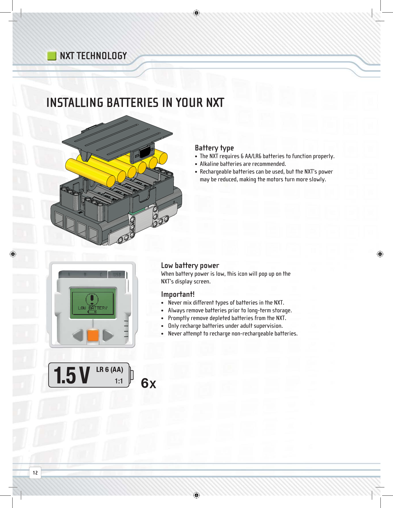 INSTALLING BATTERIES IN YOUR NXT Battery  type  •  The NXT requires 6 AA/LR6 batteries to function properly.•  Alkaline batteries are recommended.•   Rechargeable batteries can be used, but the NXT’s power may be reduced, making the motors turn more slowly. Low battery power When battery power is low, this icon will pop up on the NXT’s display screen. Important! •  Never mix different types of batteries in the NXT.•  Always remove batteries prior to long-term storage.•  Promptly remove depleted batteries from the NXT.•  Only recharge batteries under adult supervision.•  Never attempt to recharge non-rechargeable batteries.NXT TECHNOLOGY12