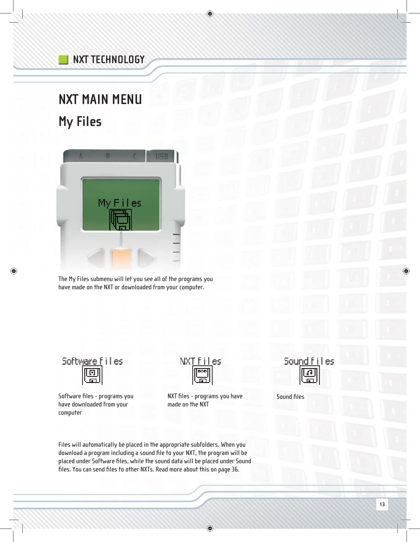 NXT TECHNOLOGYNXT MAIN MENUThe My Files submenu will let you see all of the programs you have made on the NXT or downloaded from your computer.Software ﬁ les - programs you have downloaded from your computerNXT ﬁ les - programs you have made on the NXTSound ﬁ lesFiles will automatically be placed in the appropriate subfolders. When you download a program including a sound ﬁ le to your NXT, the program will be placed under Software ﬁ les, while the sound data will be placed under Sound ﬁ les. You can send ﬁ les to other NXTs. Read more about this on page 36.My Files13