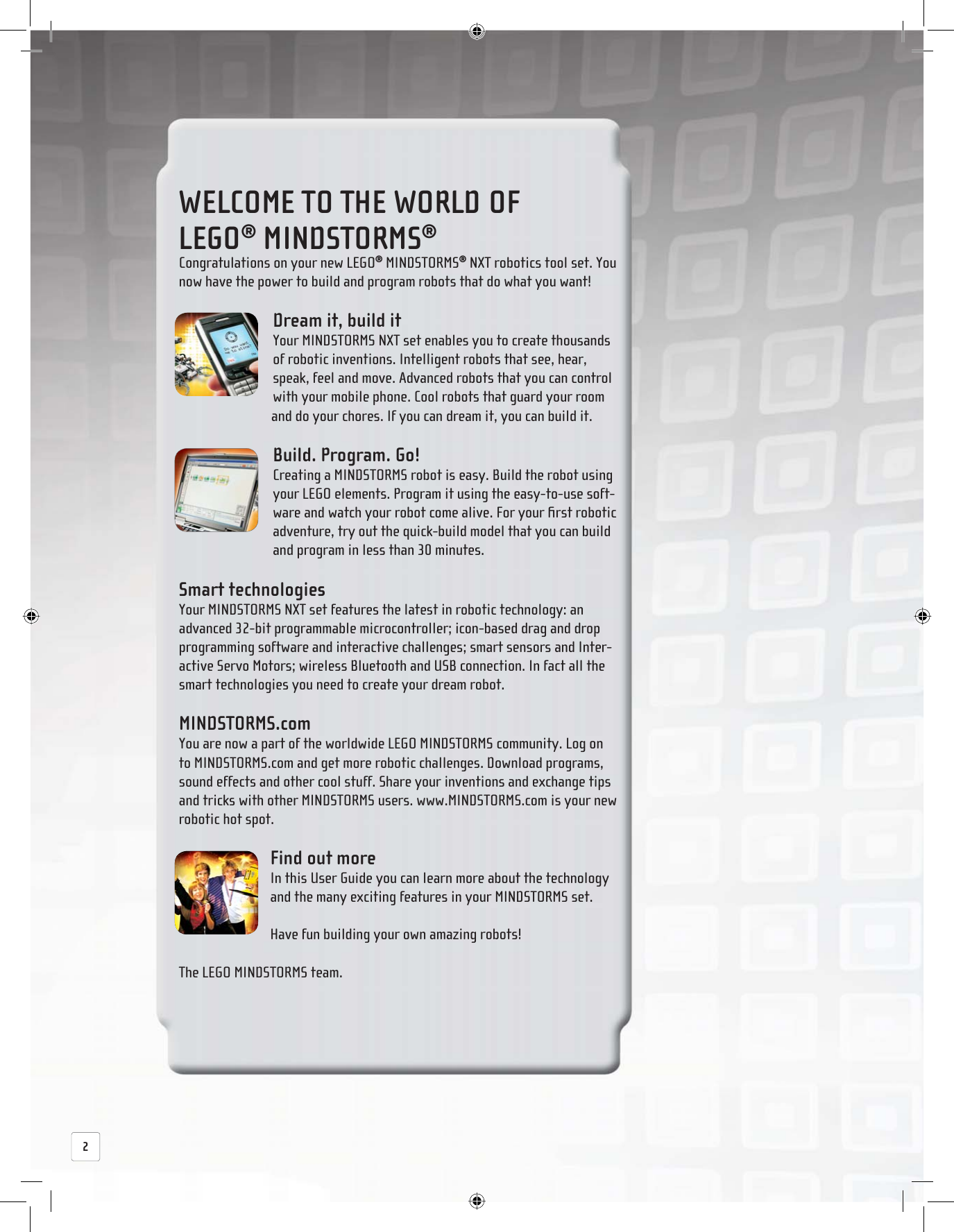  WELCOME TO THE WORLD OF LEGO® MINDSTORMS® Congratulations on your new LEGO® MINDSTORMS® NXT robotics tool set. You now have the power to build and program robots that do what you want! Dream it, build it Your MINDSTORMS NXT set enables you to create thousands of robotic inventions. Intelligent robots that see, hear, speak, feel and move. Advanced robots that you can control with your mobile phone. Cool robots that guard your room and do your chores. If you can dream it, you can build it. Build. Program. Go! Creating a MINDSTORMS robot is easy. Build the robot using your LEGO elements. Program it using the easy-to-use soft-ware and watch your robot come alive. For your ﬁ rst robotic adventure, try out the quick-build model that you can build and program in less than 30 minutes. Smart  technologies Your MINDSTORMS NXT set features the latest in robotic technology: an advanced 32-bit programmable microcontroller; icon-based drag and drop programming software and interactive challenges; smart sensors and Inter-active Servo Motors; wireless Bluetooth and USB connection. In fact all the smart technologies you need to create your dream robot. MINDSTORMS.com You are now a part of the worldwide LEGO MINDSTORMS community. Log on to MINDSTORMS.com and get more robotic challenges. Download programs, sound effects and other cool stuff. Share your inventions and exchange tips and tricks with other MINDSTORMS users. www.MINDSTORMS.com is your new robotic hot spot. Find out more In this User Guide you can learn more about the technology and the many exciting features in your MINDSTORMS set.Have fun building your own amazing robots!The LEGO MINDSTORMS team.2