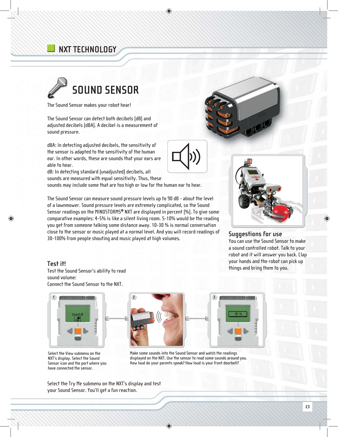 1 2 323The Sound Sensor makes your robot hear!The Sound Sensor can detect both decibels (dB) and adjusted decibels (dBA). A decibel is a measurement of sound pressure.dBA: In detecting adjusted decibels, the sensitivity of the sensor is adapted to the sensitivity of the human ear. In other words, these are sounds that your ears are able to hear.dB: In detecting standard (unadjusted) decibels, all sounds are measured with equal sensitivity. Thus, these sounds may include some that are too high or low for the human ear to hear.The Sound Sensor can measure sound pressure levels up to 90 dB - about the level of a lawnmower. Sound pressure levels are extremely complicated, so the Sound Sensor readings on the MINDSTORMS® NXT are displayed in percent (%). To give some comparative examples: 4-5% is like a silent living room. 5-10% would be the reading you get from someone talking some distance away. 10-30 % is normal conversation close to the sensor or music played at a normal level. And you will record readings of 30-100% from people shouting and music played at high volumes.SOUND SENSOR Suggestions for use You can use the Sound Sensor to make a sound controlled robot. Talk to your robot and it will answer you back. Clap your hands and the robot can pick up things and bring them to you.Select the View submenu on the NXT’s display. Select the Sound Sensor icon and the port where you have connected the sensor.Make some sounds into the Sound Sensor and watch the readings displayed on the NXT. Use the sensor to read some sounds around you. How loud do your parents speak? How loud is your front doorbell?  Test  it! Test the Sound Sensor’s ability to read sound volume:Connect the Sound Sensor to the NXT.Select the Try Me submenu on the NXT’s display and test your Sound Sensor. You’ll get a fun reaction. NXT TECHNOLOGY