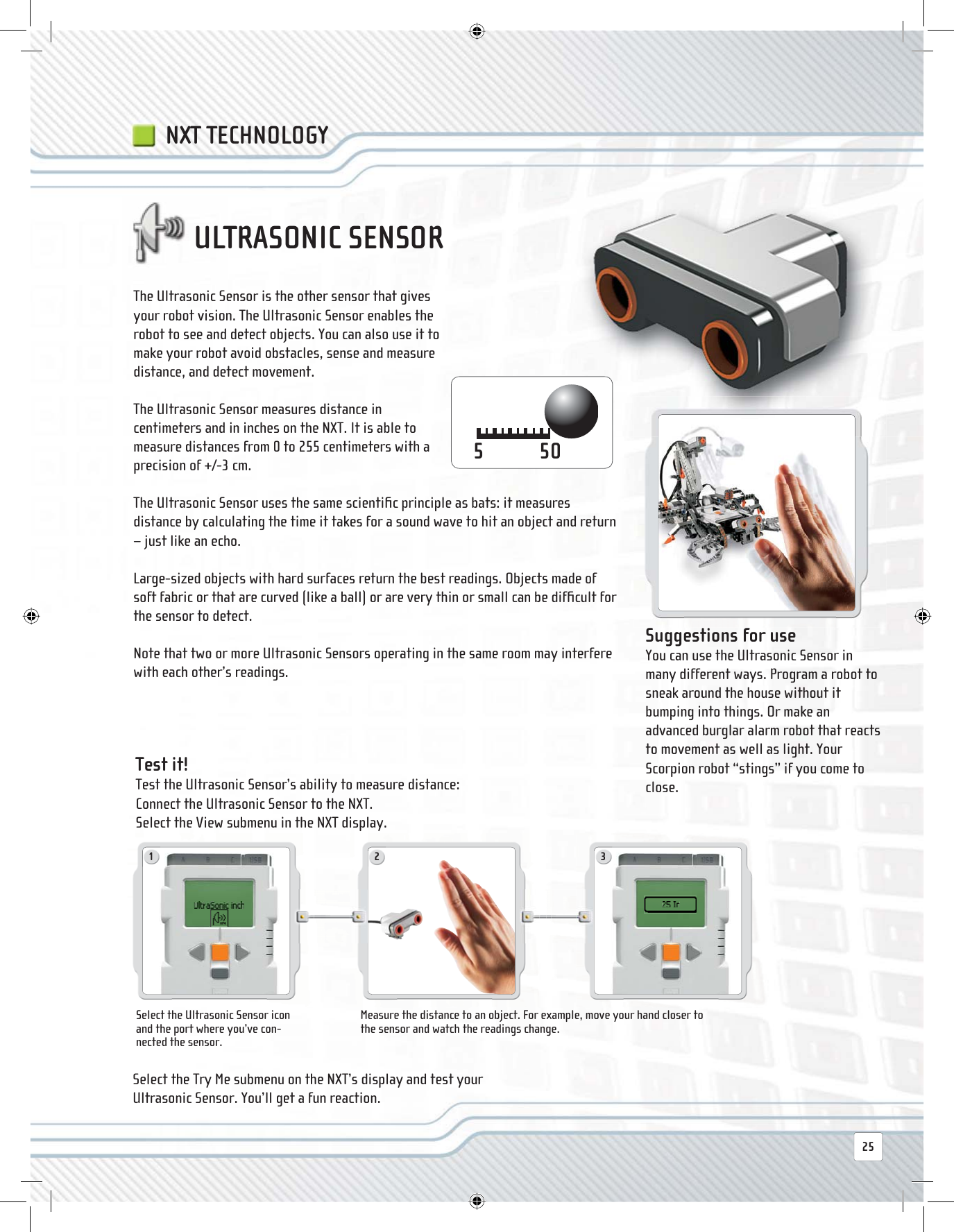 1 222-325The Ultrasonic Sensor is the other sensor that gives your robot vision. The Ultrasonic Sensor enables the robot to see and detect objects. You can also use it to make your robot avoid obstacles, sense and measure distance, and detect movement. The Ultrasonic Sensor measures distance in centimeters and in inches on the NXT. It is able to measure distances from 0 to 255 centimeters with a precision of +/-3 cm. The Ultrasonic Sensor uses the same scientiﬁ c principle as bats: it measures distance by calculating the time it takes for a sound wave to hit an object and return – just like an echo. Large-sized objects with hard surfaces return the best readings. Objects made of soft fabric or that are curved (like a ball) or are very thin or small can be difﬁ cult for the sensor to detect.Note that two or more Ultrasonic Sensors operating in the same room may interfere with each other’s readings.ULTRASONIC SENSOR Suggestions for use You can use the Ultrasonic Sensor in many different ways. Program a robot to sneak around the house without it bumping into things. Or make an advanced burglar alarm robot that reacts to movement as well as light. Your Scorpion robot “stings” if you come to close.Select the Ultrasonic Sensor icon and the port where you’ve con-nected the sensor.Measure the distance to an object. For example, move your hand closer to the sensor and watch the readings change. Test  it! Test the Ultrasonic Sensor’s ability to measure distance:Connect the Ultrasonic Sensor to the NXT.Select the View submenu in the NXT display.Select the Try Me submenu on the NXT’s display and test your Ultrasonic Sensor. You’ll get a fun reaction.NXT TECHNOLOGY