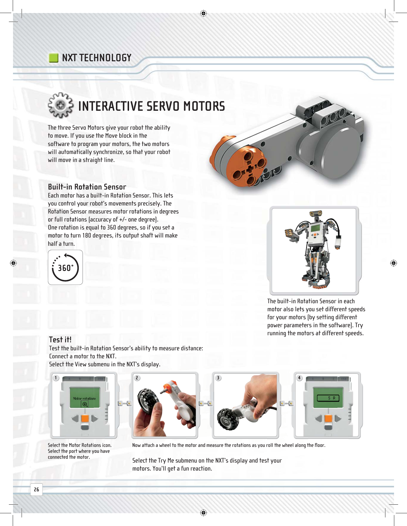 1 2 3 426The three Servo Motors give your robot the ability to move. If you use the Move block in the software to program your motors, the two motors will automatically synchronize, so that your robot will move in a straight line.Select the Motor Rotations icon.Select the port where you have connected the motor.Now attach a wheel to the motor and measure the rotations as you roll the wheel along the ﬂ oor. Test  it! Test the built-in Rotation Sensor’s ability to measure distance:Connect a motor to the NXT.Select the View submenu in the NXT’s display.The built-in Rotation Sensor in each motor also lets you set different speeds for your motors (by setting different power parameters in the software). Try running the motors at different speeds. Built-in Rotation Sensor  Each motor has a built-in Rotation Sensor. This lets you control your robot’s movements precisely. The Rotation Sensor measures motor rotations in degrees or full rotations (accuracy of +/- one degree).One rotation is equal to 360 degrees, so if you set a motor to turn 180 degrees, its output shaft will make half a turn.INTERACTIVE SERVO MOTORSNXT TECHNOLOGYSelect the Try Me submenu on the NXT’s display and test your motors. You’ll get a fun reaction.