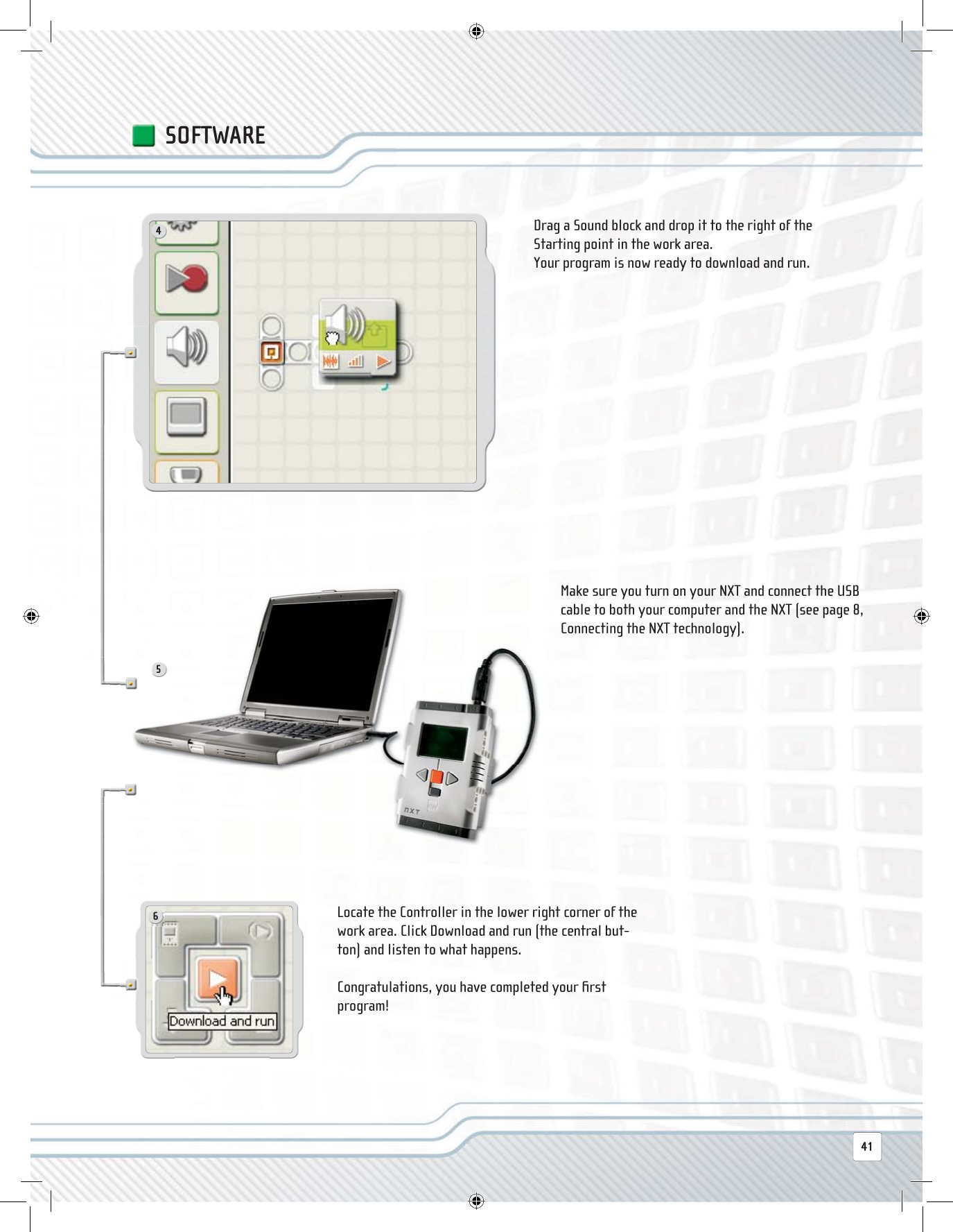 456SOFTWAREDrag a Sound block and drop it to the right of the Starting point in the work area.Your program is now ready to download and run.Make sure you turn on your NXT and connect the USB cable to both your computer and the NXT (see page 8, Connecting the NXT technology).Locate the Controller in the lower right corner of the work area. Click Download and run (the central but-ton) and listen to what happens.Congratulations, you have completed your ﬁ rst program!41