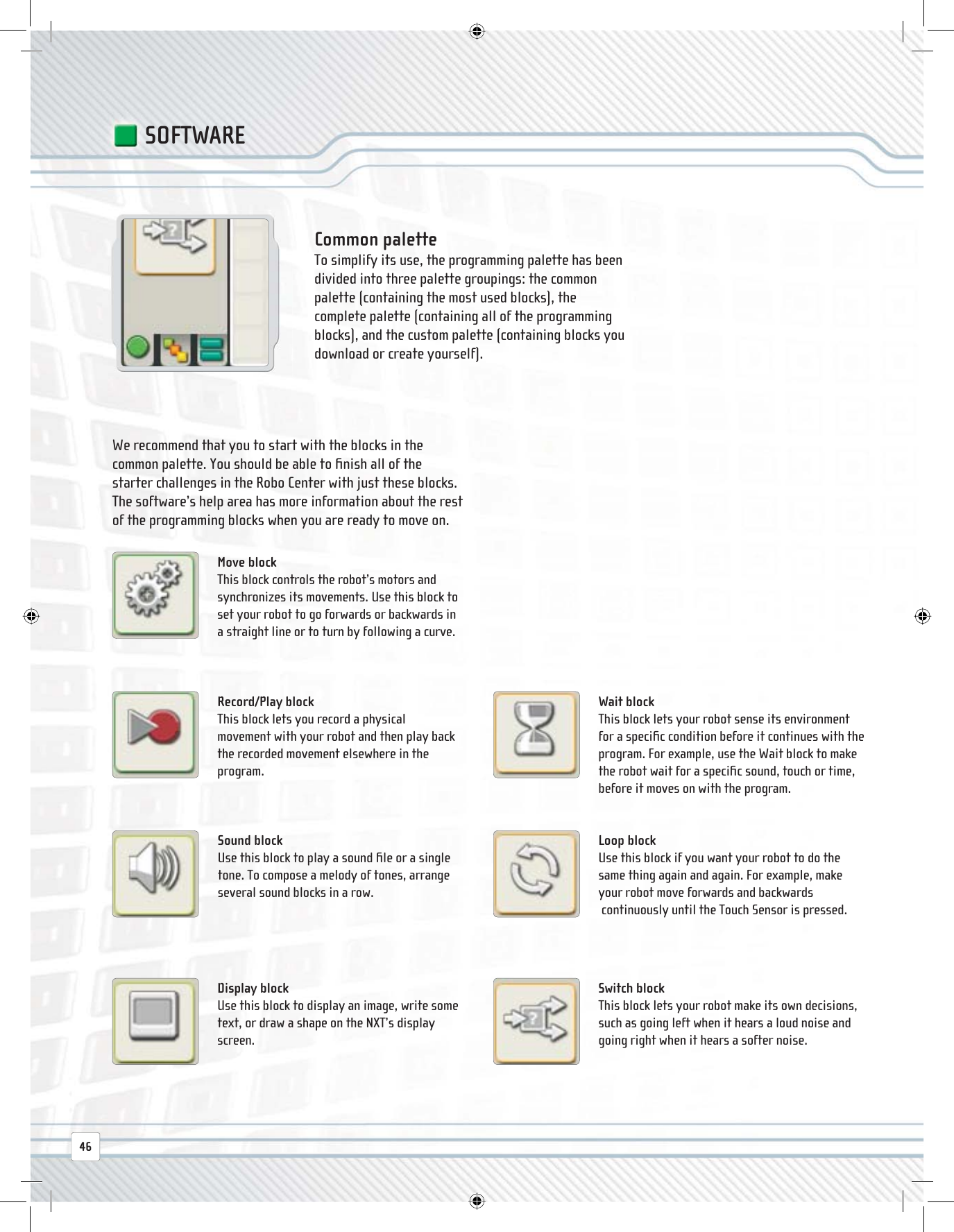  Common  palette To simplify its use, the programming palette has been divided into three palette groupings: the common palette (containing the most used blocks), the complete palette (containing all of the programming blocks), and the custom palette (containing blocks you download or create yourself). Record/Play  block This block lets you record a physical movement with your robot and then play back the recorded movement elsewhere in the program.We recommend that you to start with the blocks in the common palette. You should be able to ﬁ nish all of the starter challenges in the Robo Center with just these blocks. The software’s help area has more information about the rest of the programming blocks when you are ready to move on. Wait  block This block lets your robot sense its environment for a speciﬁ c condition before it continues with the program. For example, use the Wait block to make the robot wait for a speciﬁ c sound, touch or time, before it moves on with the program. Sound  block Use this block to play a sound ﬁ le or a single tone. To compose a melody of tones, arrange several sound blocks in a row. Loop  block Use this block if you want your robot to do the same thing again and again. For example, make your robot move forwards and backwards continuously until the Touch Sensor is pressed. Display  block Use this block to display an image, write some text, or draw a shape on the NXT’s display screen. Switch  block This block lets your robot make its own decisions, such as going left when it hears a loud noise and going right when it hears a softer noise. Move  block This block controls the robot’s motors and synchronizes its movements. Use this block to set your robot to go forwards or backwards in a straight line or to turn by following a curve.SOFTWARE46