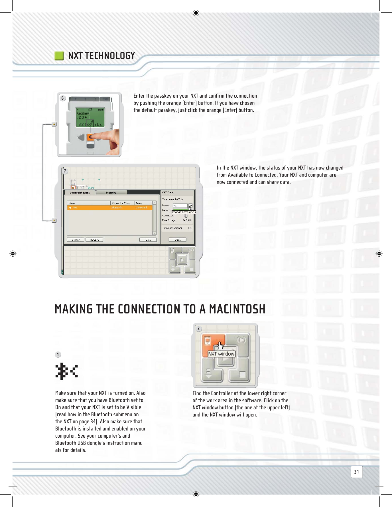 721631NXT TECHNOLOGYFind the Controller at the lower right corner of the work area in the software. Click on the NXT window button (the one at the upper left) and the NXT window will open. Make sure that your NXT is turned on. Also make sure that you have Bluetooth set to On and that your NXT is set to be Visible (read how in the Bluetooth submenu on the NXT on page 34). Also make sure that Bluetooth is installed and enabled on your computer. See your computer’s and Bluetooth USB dongle’s instruction manu-als for details.Enter the passkey on your NXT and conﬁ rm the connection by pushing the orange (Enter) button. If you have chosen the default passkey, just click the orange (Enter) button.In the NXT window, the status of your NXT has now changed from Available to Connected. Your NXT and computer are now connected and can share data.MAKING THE CONNECTION TO A MACINTOSH