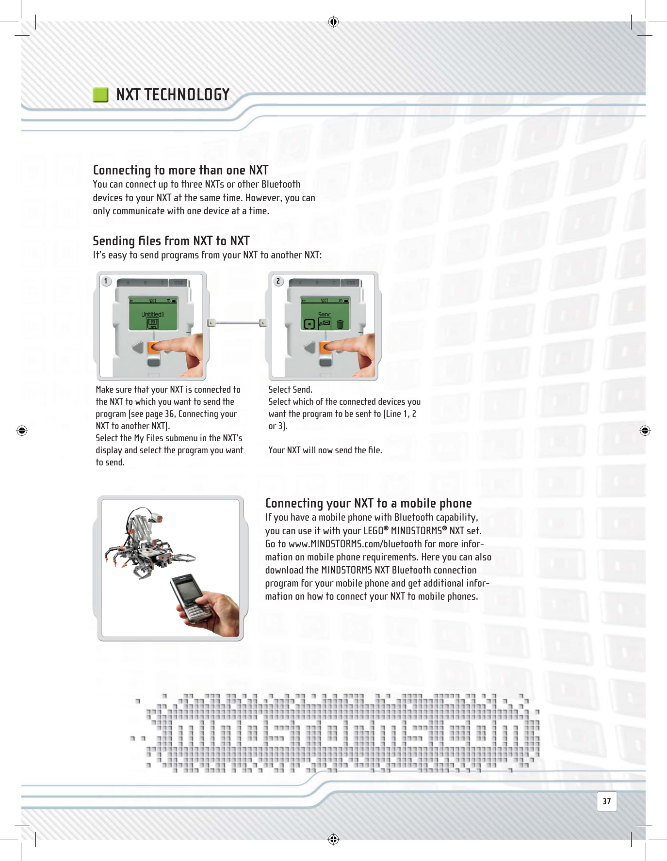 1 237NXT TECHNOLOGY Connecting to more than one NXT You can connect up to three NXTs or other Bluetooth devices to your NXT at the same time. However, you can only communicate with one device at a time. Sending  ﬁ les from NXT to NXT It’s easy to send programs from your NXT to another NXT:Make sure that your NXT is connected to the NXT to which you want to send the program (see page 36, Connecting your NXT to another NXT).Select the My Files submenu in the NXT’s display and select the program you want to send.Select Send.Select which of the connected devices you want the program to be sent to (Line 1, 2 or 3). Your NXT will now send the ﬁ le. Connecting your NXT to a mobile phone If you have a mobile phone with Bluetooth capability, you can use it with your LEGO® MINDSTORMS® NXT set. Go to www.MINDSTORMS.com/bluetooth for more infor-mation on mobile phone requirements. Here you can also download the MINDSTORMS NXT Bluetooth connection program for your mobile phone and get additional infor-mation on how to connect your NXT to mobile phones.