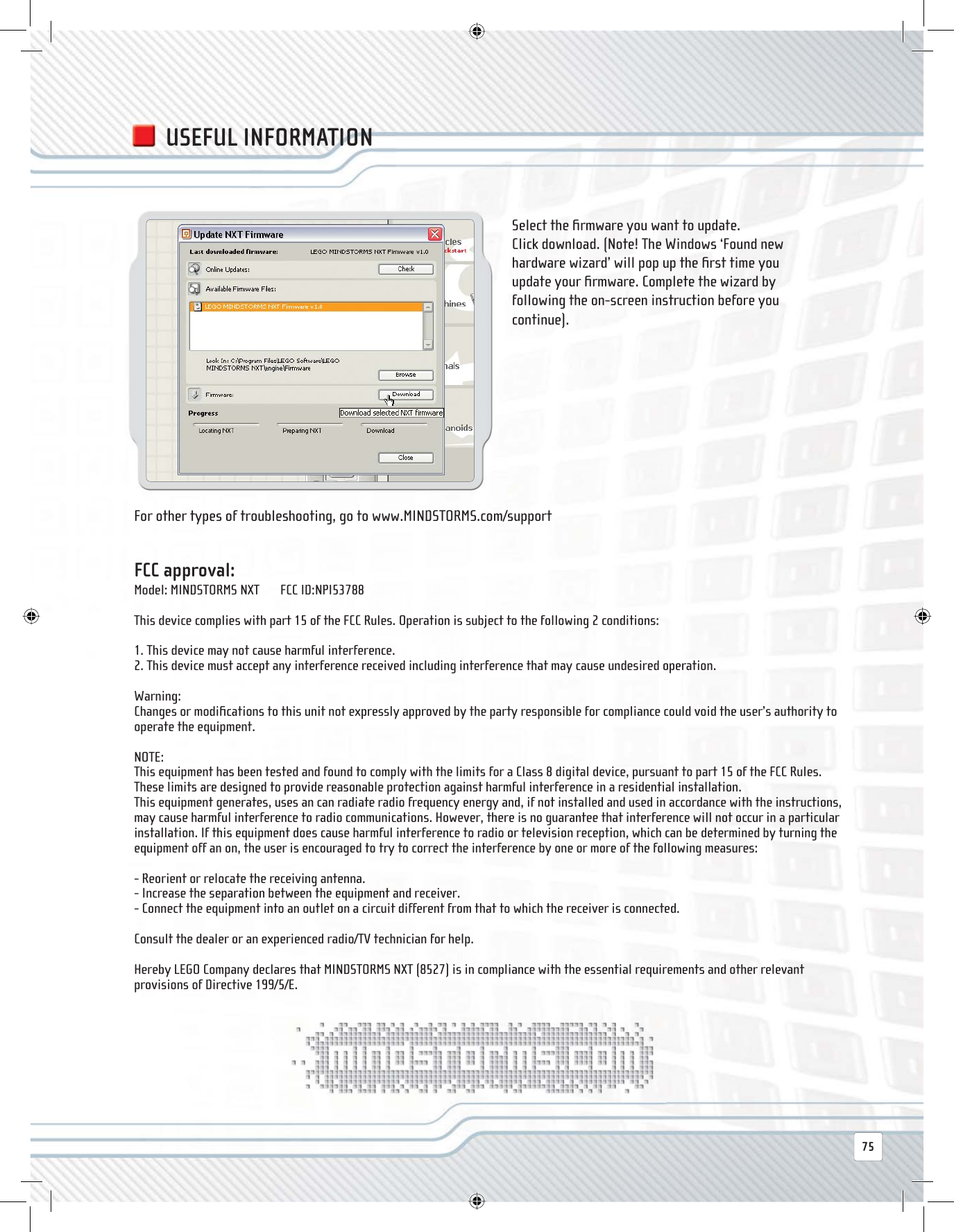 FCC approval:Model: MINDSTORMS NXT       FCC ID:NPI53788This device complies with part 15 of the FCC Rules. Operation is subject to the following 2 conditions:1. This device may not cause harmful interference.2. This device must accept any interference received including interference that may cause undesired operation.Warning:  Changes or modiﬁ cations to this unit not expressly approved by the party responsible for compliance could void the user’s authority to operate the equipment.NOTE:This equipment has been tested and found to comply with the limits for a Class 8 digital device, pursuant to part 15 of the FCC Rules.These limits are designed to provide reasonable protection against harmful interference in a residential installation.This equipment generates, uses an can radiate radio frequency energy and, if not installed and used in accordance with the instructions, may cause harmful interference to radio communications. However, there is no guarantee that interference will not occur in a particular installation. If this equipment does cause harmful interference to radio or television reception, which can be determined by turning the equipment off an on, the user is encouraged to try to correct the interference by one or more of the following measures:- Reorient or relocate the receiving antenna.- Increase the separation between the equipment and receiver.- Connect the equipment into an outlet on a circuit different from that to which the receiver is connected.Consult the dealer or an experienced radio/TV technician for help.Hereby LEGO Company declares that MINDSTORMS NXT (8527) is in compliance with the essential requirements and other relevant provisions of Directive 199/5/E.Select the ﬁ rmware you want to update. Click download. (Note! The Windows ‘Found new hardware wizard’ will pop up the ﬁ rst time you update your ﬁ rmware. Complete the wizard by following the on-screen instruction before you continue).For other types of troubleshooting, go to www.MINDSTORMS.com/supportUSEFUL INFORMATION75