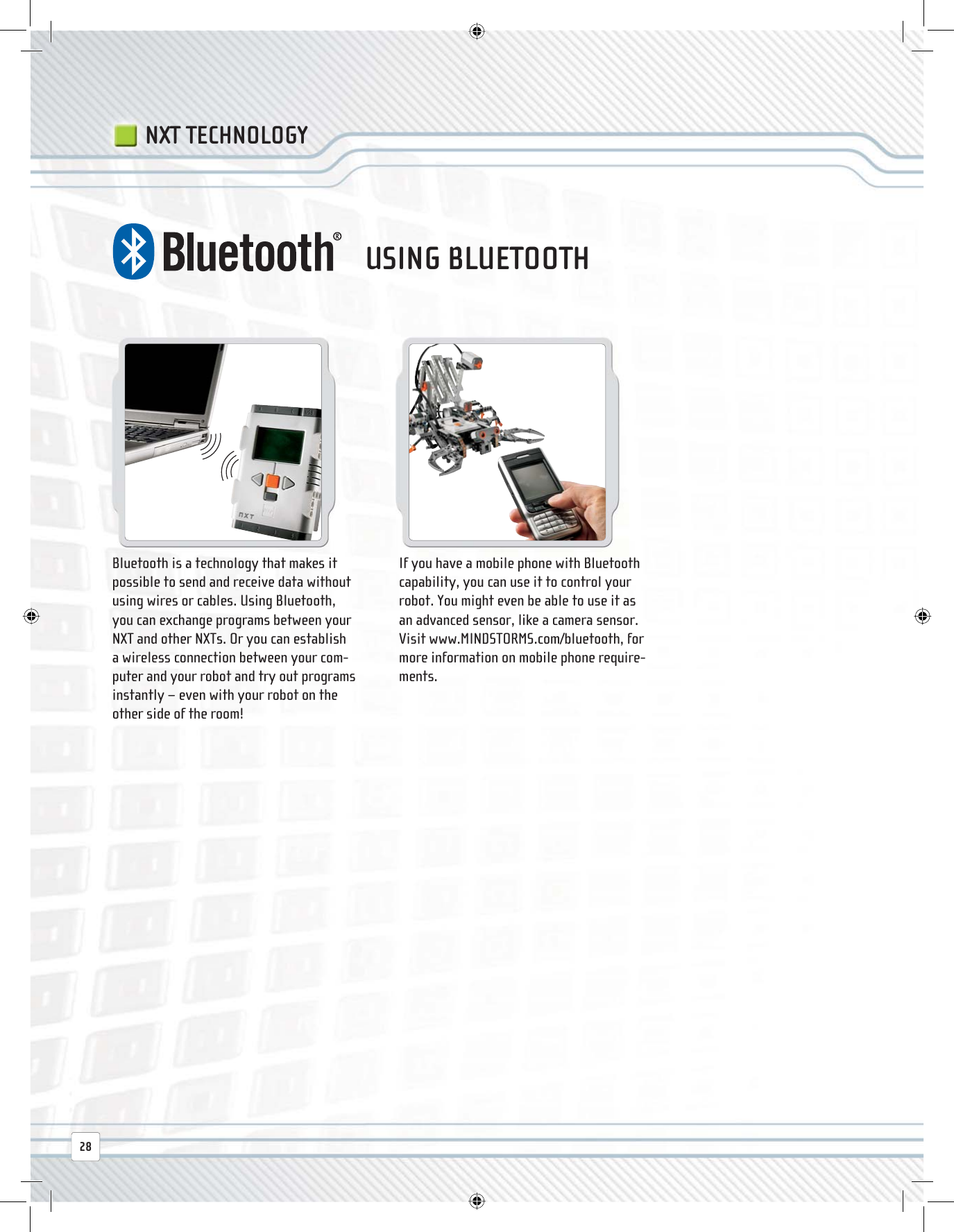 28NXT TECHNOLOGYBluetooth is a technology that makes it possible to send and receive data without using wires or cables. Using Bluetooth, you can exchange programs between your NXT and other NXTs. Or you can establish a wireless connection between your com-puter and your robot and try out programs instantly − even with your robot on the other side of the room!If you have a mobile phone with Bluetooth capability, you can use it to control your robot. You might even be able to use it as an advanced sensor, like a camera sensor. Visit www.MINDSTORMS.com/bluetooth, for more information on mobile phone require-ments.USING BLUETOOTH