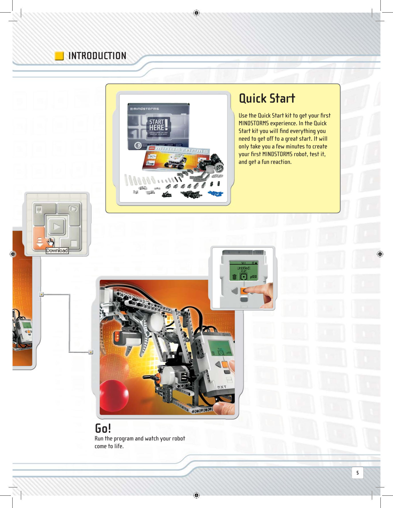  Go! Run the program and watch your robot come to life.INTRODUCTION Quick  Start Use the Quick Start kit to get your ﬁ rst MINDSTORMS experience. In the Quick Start kit you will ﬁ nd everything you need to get off to a great start. It will only take you a few minutes to create your ﬁ rst MINDSTORMS robot, test it, and get a fun reaction.5