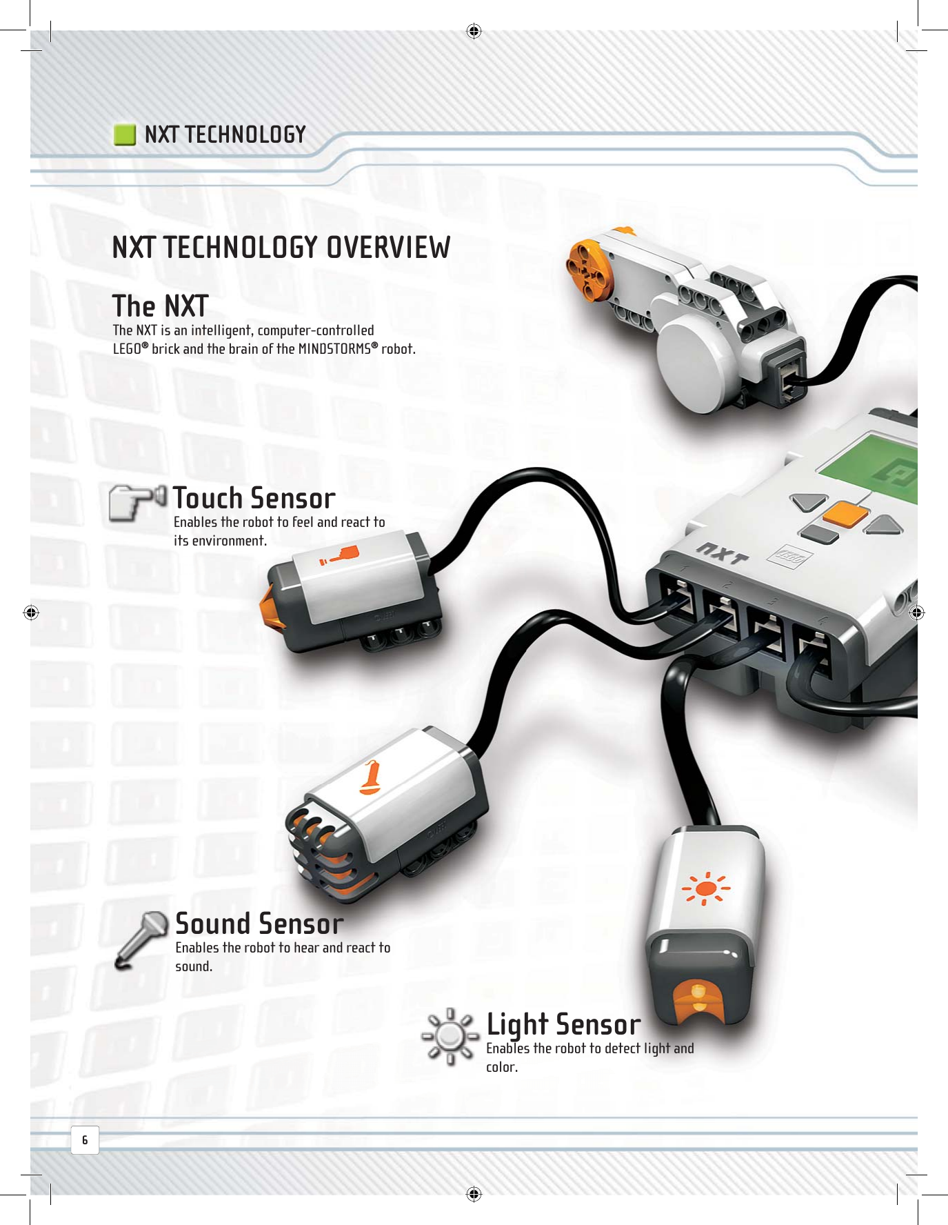  The  NXT The NXT is an intelligent, computer-controlled LEGO® brick and the brain of the MINDSTORMS® robot.NXT TECHNOLOGY OVERVIEW Sound  Sensor Enables the robot to hear and react to sound. Touch  Sensor Enables the robot to feel and react to its environment. Light  Sensor Enables the robot to detect light and color.NXT TECHNOLOGY6