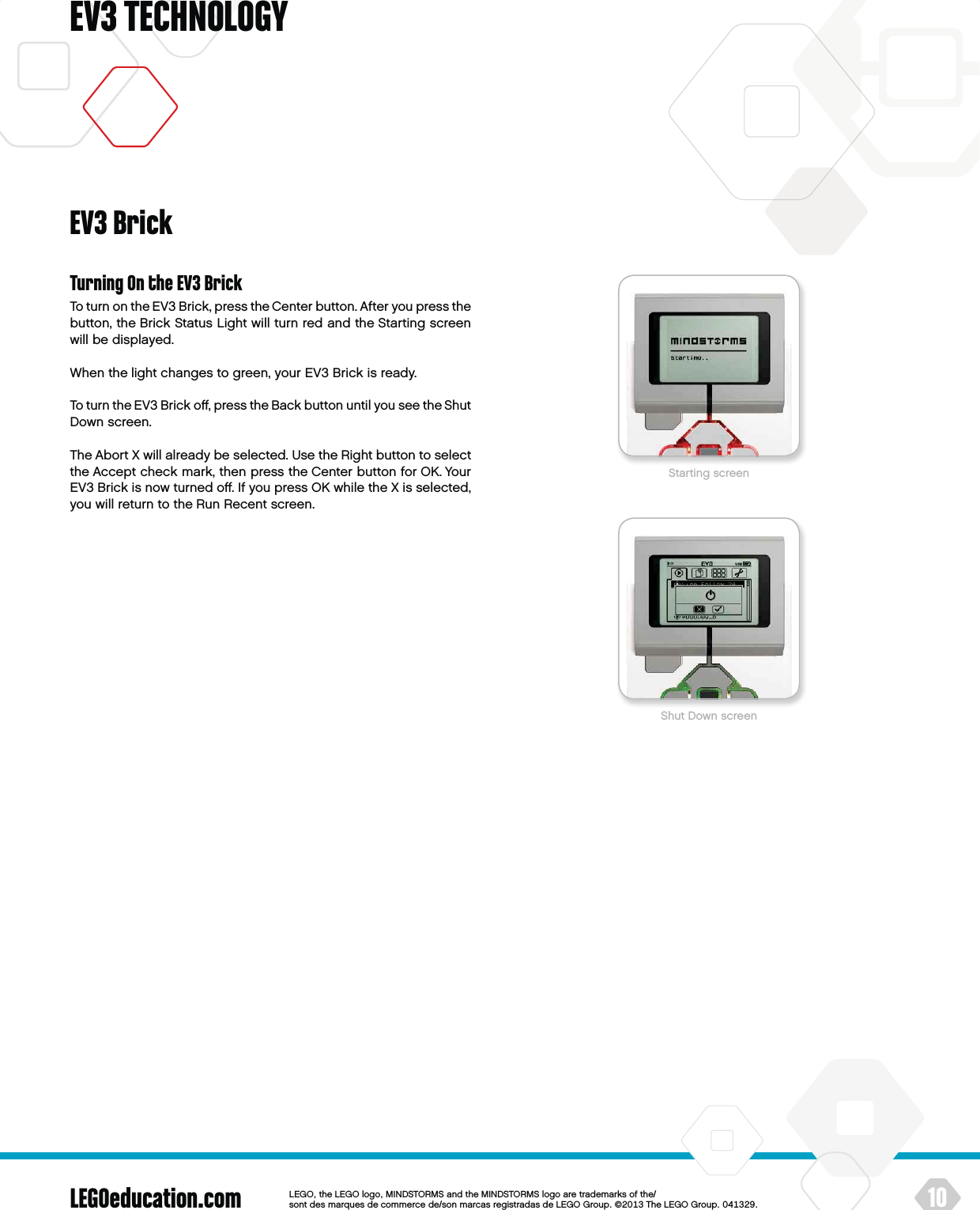 LEGOeducation.com 10LEGOtheLEGOlogoMINDSTORMSandtheMINDSTORMSlogoaretrademarksofthe/ sontdesmarquesdecommercede/sonmarcasregistradasdeLEGOGroup©TheLEGOGroupEV3 TECHNOLOGYTurning On the EV3 BrickTo turn on the EV3 Brick, press the Center button. After you press the button, the Brick Status Light will turn red and the Starting screen will be displayed.When the light changes to green, your EV3 Brick is ready.To turn the EV3 Brick oﬀ, press the Back button until you see theShut Down screen.The Abort X will already be selected. Use the Right button to select the Accept check mark, then press the Center button for OK. Your EV3 Brick is now turned oﬀ. If you press OK while the X is selected, you will return to the Run Recent screen.EV3 BrickStarting screenShut Down screen