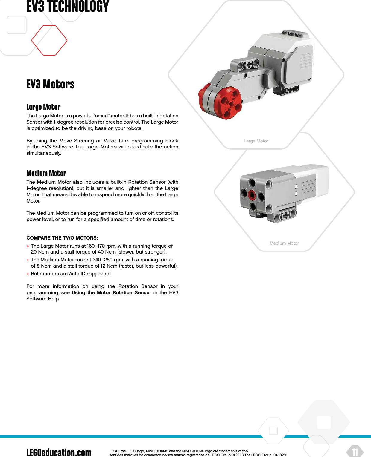 LEGOeducation.com 11LEGOtheLEGOlogoMINDSTORMSandtheMINDSTORMSlogoaretrademarksofthe/ sontdesmarquesdecommercede/sonmarcasregistradasdeLEGOGroup©TheLEGOGroupEV3 TECHNOLOGYEV3 MotorsLarge MotorThe Large Motor is a powerful “smart” motor. It has a built-in Rotation Sensor with 1-degree resolution for precise control. The Large Motor is optimized to be the driving base on your robots. By using the Move Steering or Move Tank programming block in theEV3 Software, the Large Motors will coordinate the action simultaneously.Medium MotorThe Medium Motor also includes a built-in Rotation Sensor (with 1-degree resolution), but it is smaller and lighter than the Large Motor. That means it is able to respond more quickly than the Large Motor.The Medium Motor can be programmed to turn on or oﬀ, control its power level, or to run for a speciﬁed amount of time or rotations. COMPARE THE TWO MOTORS:+  The Large Motor runs at 160–170 rpm, with a running torque of 20 Ncm and a stall torque of 40 Ncm (slower, but stronger).+  The Medium Motor runs at 240–250 rpm, with a running torque of 8 Ncm and astall torque of 12 Ncm (faster, but less powerful).+  Both motors are Auto ID supported.For more information on using the Rotation Sensor in your programming, see Using the Motor Rotation Sensor in the EV3 Software Help.Large MotorMedium Motor
