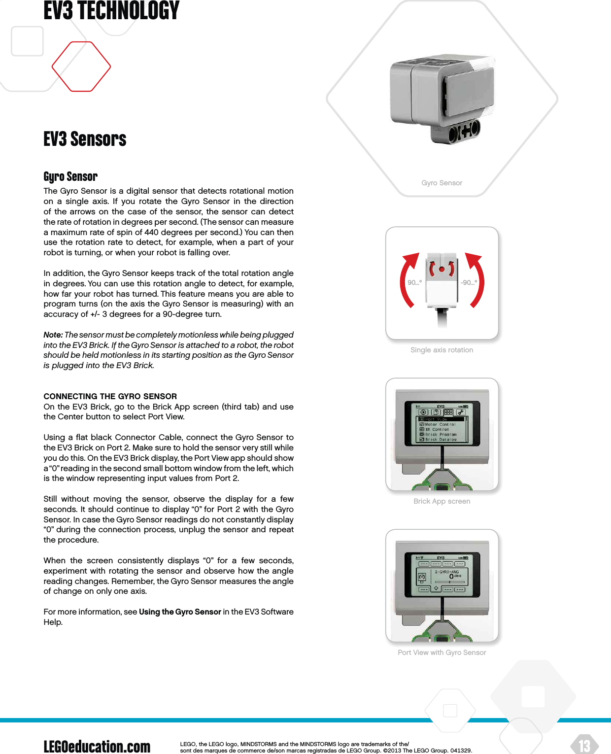 90...º -90...ºLEGOeducation.com 13LEGOtheLEGOlogoMINDSTORMSandtheMINDSTORMSlogoaretrademarksofthe/ sontdesmarquesdecommercede/sonmarcasregistradasdeLEGOGroup©TheLEGOGroupEV3 TECHNOLOGYGyro SensorThe Gyro Sensor is a digital sensor that detects rotational motion on a single axis. If you rotate the Gyro Sensor in the direction of thearrows on the case of the sensor, the sensor can detect therate of rotation in degrees per second. (The sensor can measure amaximum rate of spin of 440 degrees per second.) You can then use the rotation rate to detect, for example, when a part of your robot is turning, or when your robot is falling over.In addition, the Gyro Sensor keeps track of the total rotation angle in degrees. You can use this rotation angle to detect, for example, how far your robot has turned. This feature means you are able to program turns (on the axis the Gyro Sensor is measuring) with an accuracy of +/- 3 degrees for a 90-degree turn.Note: The sensor must be completely motionless while being plugged into theEV3 Brick. If the Gyro Sensor is attached to arobot, the robot should be held motionless in its starting position as theGyro Sensor is plugged into theEV3 Brick.CONNECTING THE GYRO SENSOROn the EV3 Brick, go to the Brick App screen (third tab) and use theCenter button to select Port View.Using a ﬂat black Connector Cable, connect the Gyro Sensor to theEV3 Brick on Port 2. Make sure to hold the sensor very still while you do this. On the EV3 Brick display, the Port View app should show a “0” reading in the second small bottom window from the left, which is the window representing input values from Port 2.Still without moving the sensor, observe the display for a few seconds. It should continue to display “0” for Port 2 with the Gyro Sensor. In case the Gyro Sensor readings do not constantly display “0” during the connection process, unplug the sensor and repeat the procedure.When the screen consistently displays “0” for a few seconds, experiment with rotating the sensor and observe how the angle reading changes. Remember, the Gyro Sensor measures the angle of change on only one axis.For more information, see Using the Gyro Sensor in the EV3 Software Help.EV3 SensorsGyro SensorBrick App screenPort View with Gyro SensorSingle axis rotation