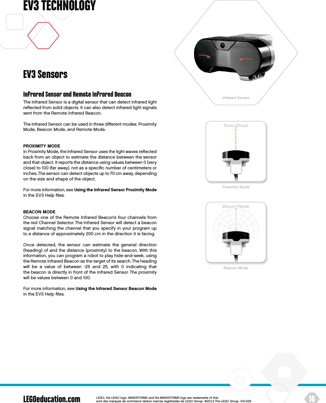70cm / 27inch200cm / 79inch70cm / 27 inch200cm / 79inchLEGOeducation.com 16LEGOtheLEGOlogoMINDSTORMSandtheMINDSTORMSlogoaretrademarksofthe/ sontdesmarquesdecommercede/sonmarcasregistradasdeLEGOGroup©TheLEGOGroupEV3 TECHNOLOGYInfrared Sensor and Remote Infrared BeaconThe Infrared Sensor is a digital sensor that can detect infrared light reﬂected from solid objects. It can also detect infrared light signals sent from the Remote Infrared Beacon.The Infrared Sensor can be used in three diﬀerent modes: Proximity Mode, Beacon Mode, and Remote Mode.PROXIMITY MODEIn Proximity Mode, the Infrared Sensor uses the light waves reﬂected back from an object to estimate the distance between the sensor and that object. It reports the distance using values between 0 (very close) to 100 (far away), not as a speciﬁc number of centimeters or inches. The sensor can detect objects up to 70 cm away, depending on the size and shape of the object.For more information, see Using the Infrared Sensor Proximity Mode in the EV3 Help ﬁles.BEACON MODEChoose one of the Remote Infrared Beacon’s four channels from the red Channel Selector. The Infrared Sensor will detect a beacon signal matching the channel that you specify in your program up to a distance of approximately 200 cm in the direction it is facing.Once detected, the sensor can estimate the general direction (heading) of and the distance (proximity) to the beacon. With this information, you can program a robot to play hide-and-seek, using the Remote Infrared Beacon as the target of its search. Theheading will be a value of between -25 and 25, with 0 indicating that thebeacon is directly in front of the Infrared Sensor. The proximity will be values between 0 and 100.For more information, see Using the Infrared Sensor Beacon Mode in the EV3 Help ﬁles.EV3 SensorsProximity ModeBeacon ModeInfrared Sensor