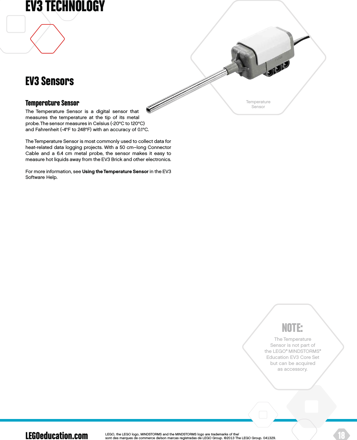 LEGOeducation.com 18LEGOtheLEGOlogoMINDSTORMSandtheMINDSTORMSlogoaretrademarksofthe/ sontdesmarquesdecommercede/sonmarcasregistradasdeLEGOGroup©TheLEGOGroupEV3 TECHNOLOGYNOTE:The Temperature  Sensor is not part of theLEGO® MINDSTORMS® Education EV3 Core Set but can be acquired as accessory.Temperature SensorThe Temperature Sensor is a digital sensor that measures thetemperature at the tip of its metal probe. The sensor measures in Celsius (-20°C to 120°C) and Fahrenheit (-4°F to 248°F) with anaccuracy of 0.1°C.The Temperature Sensor is most commonly used to collect data for heat-related data logging projects. With a 50 cm–long Connector Cable and a 6.4 cm metal probe, the sensor makes it easy to measure hot liquids away from the EV3 Brick and other electronics. For more information, see Using the Temperature Sensor in theEV3 Software Help.EV3 SensorsTemperature  Sensor