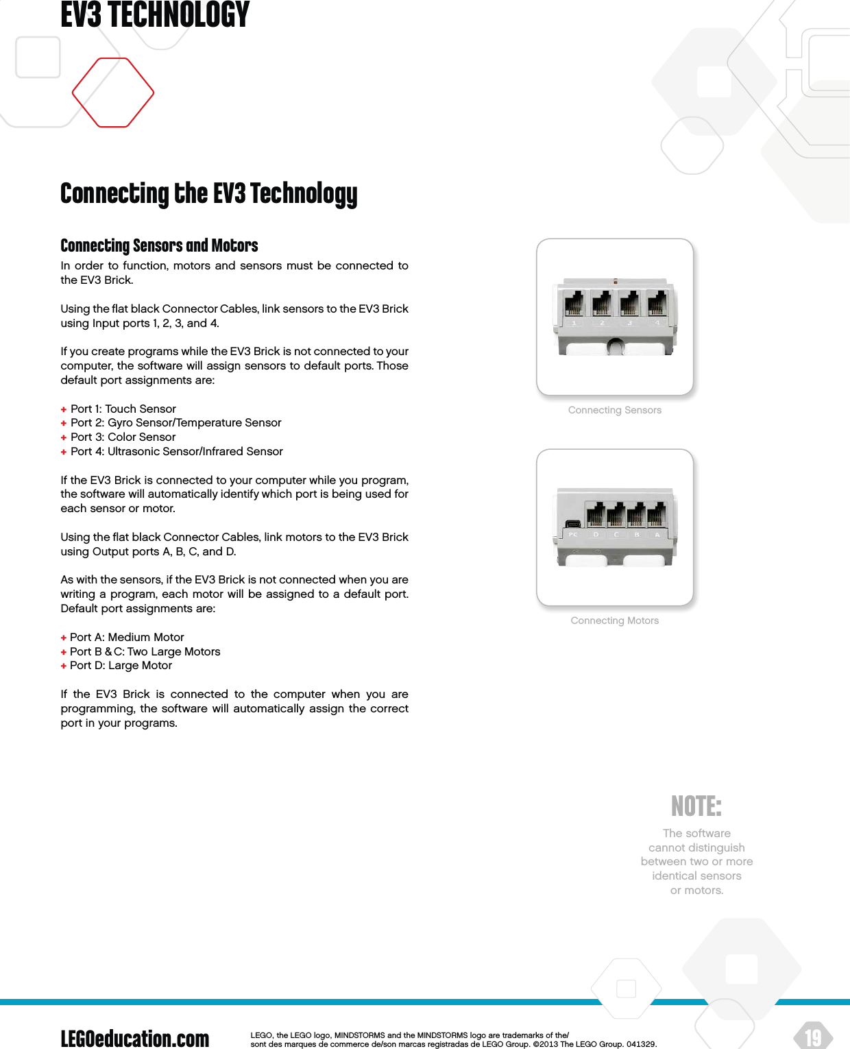 LEGOeducation.com 19LEGOtheLEGOlogoMINDSTORMSandtheMINDSTORMSlogoaretrademarksofthe/ sontdesmarquesdecommercede/sonmarcasregistradasdeLEGOGroup©TheLEGOGroupEV3 TECHNOLOGYConnecting Sensors and MotorsIn order to function, motors and sensors must be connected to theEV3 Brick.Using the ﬂat black Connector Cables, link sensors to the EV3 Brick using Input ports 1, 2, 3, and 4.If you create programs while the EV3 Brick is not connected to your computer, the software will assign sensors to default ports. Those default port assignments are:+  Port 1: Touch Sensor+  Port 2: Gyro Sensor/Temperature Sensor+  Port 3: Color Sensor+  Port 4: Ultrasonic Sensor/Infrared SensorIf the EV3 Brick is connected to your computer while you program, the software will automatically identify which port is being used for each sensor or motor.Using the ﬂat black Connector Cables, link motors to the EV3 Brick using Output ports A, B, C, and D.As with the sensors, if the EV3 Brick is not connected when you are writing a program, each motor will be assigned to a default port. Default port assignments are:+ Port A: Medium Motor+ Port B &amp; C: Two Large Motors+ Port D: Large MotorIf the EV3 Brick is connected to the computer when you are programming, the software will automatically assign the correct port in your programs.Connecting the EV3 TechnologyConnecting SensorsConnecting MotorsNOTE:The software  cannot distinguish between two or more identical sensors or motors.
