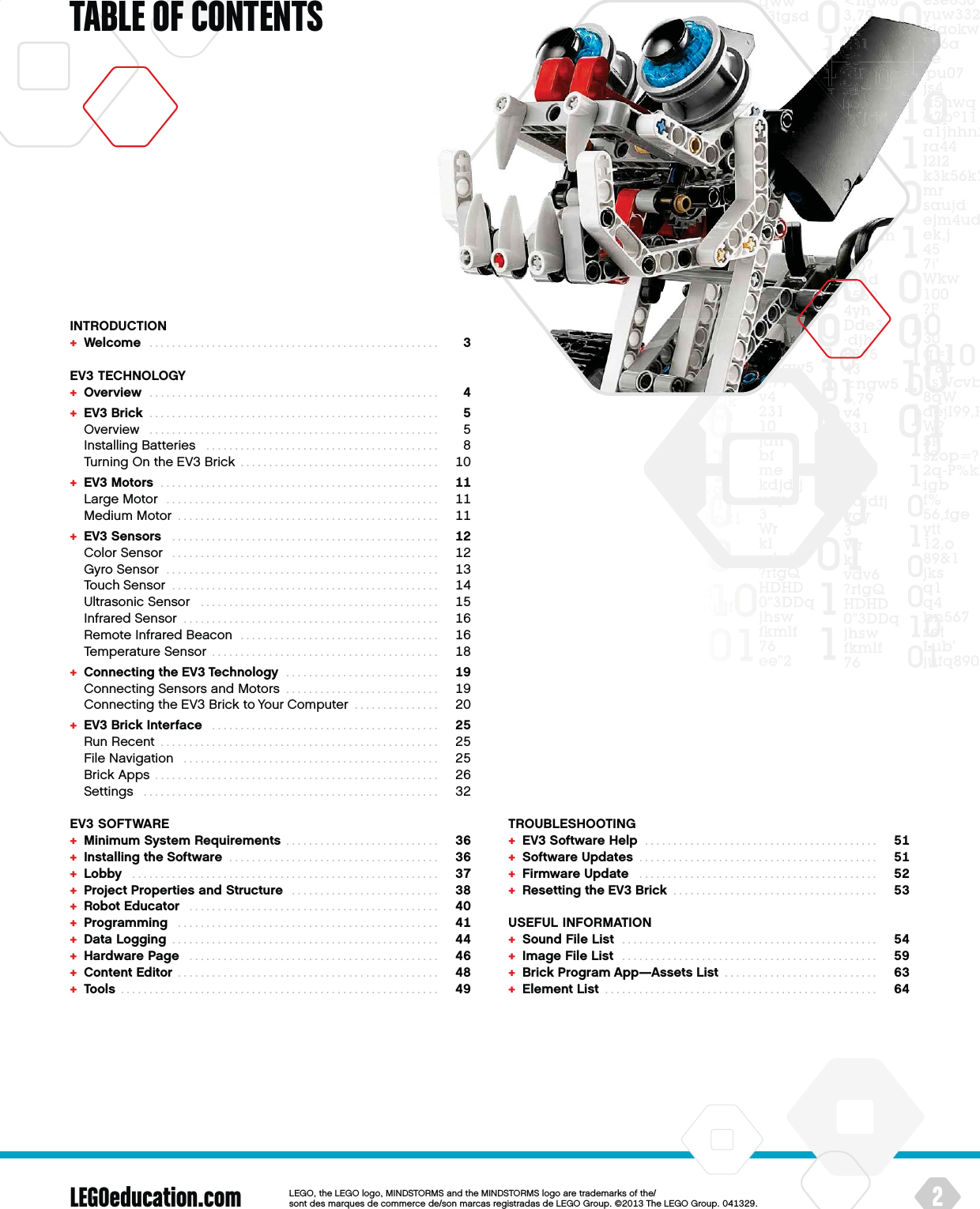 LEGOeducation.comTABLE OF CONTENTS2LEGOtheLEGOlogoMINDSTORMSandtheMINDSTORMSlogoaretrademarksofthe/ sontdesmarquesdecommercede/sonmarcasregistradasdeLEGOGroup©TheLEGOGroupINTRODUCTION+  Welcome  ...................................................  EV3 TECHNOLOGY+  Overview  ...................................................  +  EV3 Brick  ...................................................    Overview  ...................................................    Installing Batteries  .........................................    Turning On the EV3 Brick  ...................................  +  EV3 Motors  .................................................    Large Motor  ................................................    Medium Motor  ..............................................  +  EV3 Sensors  ...............................................    Color Sensor  ...............................................    Gyro Sensor  ................................................    Touch Sensor  ...............................................    Ultrasonic Sensor  ..........................................    Infrared Sensor  .............................................    Remote Infrared Beacon  ...................................    Temperature Sensor  ........................................  +  Connecting the EV3 Technology  ...........................    Connecting Sensors and Motors  ...........................    Connecting the EV3 Brick to Your Computer  ...............  +  EV3 Brick Interface  ........................................    Run Recent  .................................................    File Navigation  .............................................    Brick Apps  . . . . . . . . . . . . . . . . . . . . . . . . . . . . . . . . . . . . . . . . . . . . . . . . . .    Settings  ....................................................  EV3 SOFTWARE+  Minimum System Requirements  ...........................  +  Installing the Software  .....................................  +  Lobby  ......................................................  +  Project Properties and Structure  ..........................  +  Robot Educator  ............................................  +  Programming  ..............................................  +  Data Logging  ...............................................  +  Hardware Page  ............................................  +  Content Editor  ..............................................  +  Tools  ........................................................  TROUBLESHOOTING+  EV3 Software Help  .........................................  +  Software Updates  ..........................................  +  Firmware Update  ..........................................  +  Resetting the EV3 Brick  ....................................  USEFUL INFORMATION+  Sound File List  .............................................  +  Image File List  .............................................  +  Brick Program App—Assets List  ...........................  +  Element List  ................................................  