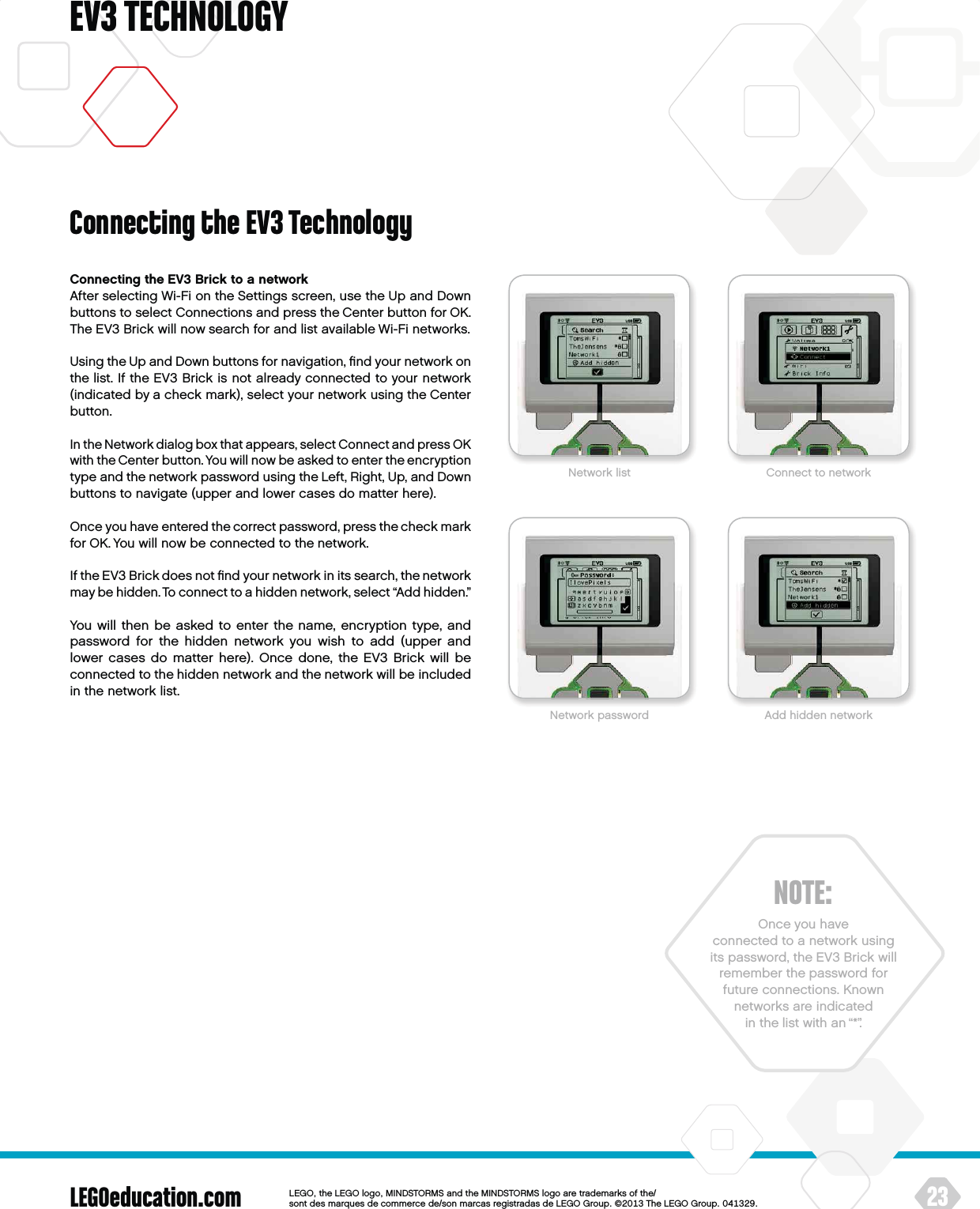 LEGOeducation.com 23LEGOtheLEGOlogoMINDSTORMSandtheMINDSTORMSlogoaretrademarksofthe/ sontdesmarquesdecommercede/sonmarcasregistradasdeLEGOGroup©TheLEGOGroupEV3 TECHNOLOGYConnecting the EV3 Brick to a networkAfter selecting Wi-Fi on the Settings screen, use the Up and Down buttons to select Connections and press the Center button for OK. The EV3 Brick will now search for and list available Wi-Fi networks.Using the Up and Down buttons for navigation, ﬁnd your network on the list. If the EV3 Brick is not already connected to your network (indicated by a check mark), select your network using the Center button.In the Network dialog box that appears, select Connect and press OK with the Center button. You will now be asked to enter the encryption type and the network password using the Left, Right, Up, and Down buttons to navigate (upper and lower cases do matter here).Once you have entered the correct password, press the check mark for OK. You will now be connected to the network.If the EV3 Brick does not ﬁnd your network in its search, the network may be hidden. To connect to a hidden network, select “Add hidden.” You will then be asked to enter the name, encryption type, and password for the hidden network you wish to add (upper and lower cases do matter here). Once done, the EV3 Brick will be connected to the hidden network and the network will be included in thenetwork list.NOTE:Once you have  connected to a network using its password, theEV3 Brick will remember thepassword for future connections. Known networks are indicated in thelist with an “*”.Network list Connect to networkNetwork password Add hidden networkConnecting the EV3 Technology