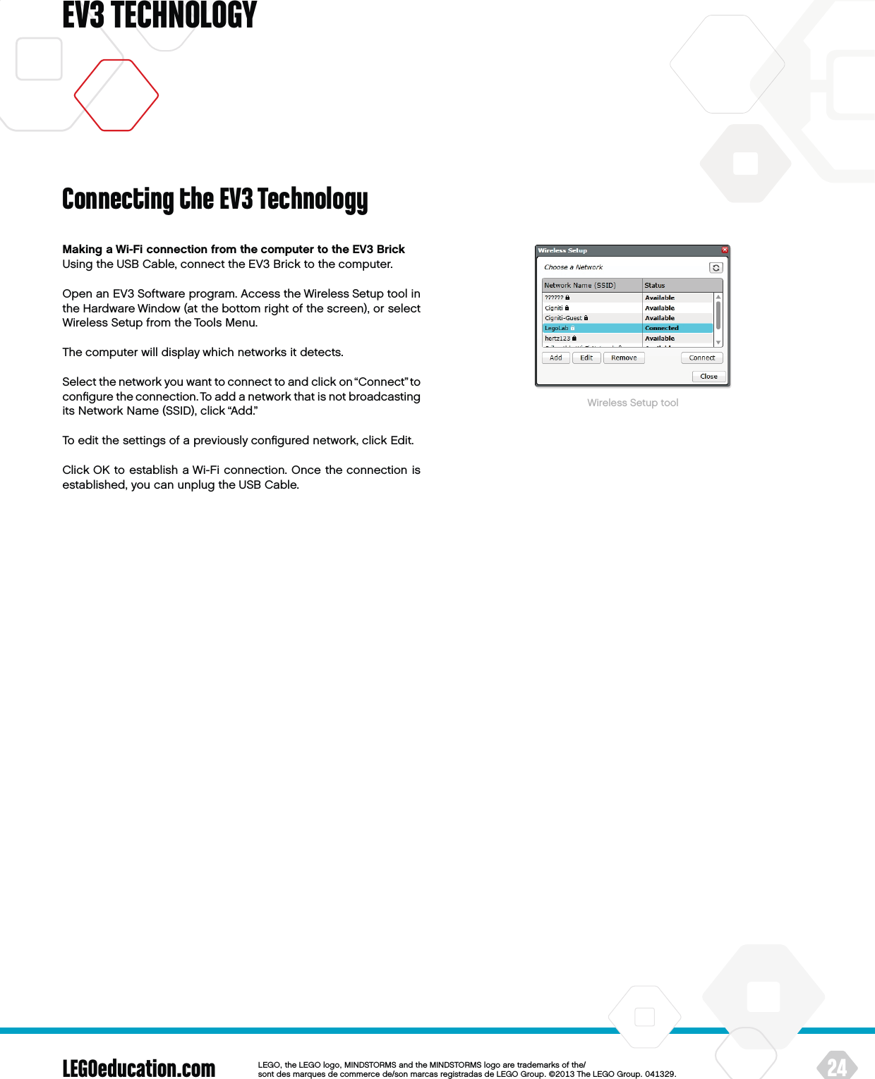 LEGOeducation.com 24LEGOtheLEGOlogoMINDSTORMSandtheMINDSTORMSlogoaretrademarksofthe/ sontdesmarquesdecommercede/sonmarcasregistradasdeLEGOGroup©TheLEGOGroupEV3 TECHNOLOGYMaking a Wi-Fi connection from the computer to the EV3 BrickUsing the USB Cable, connect the EV3 Brick to the computer.Open an EV3 Software program. Access the Wireless Setup tool in the Hardware Window (at the bottom right of the screen), or select Wireless Setup from the Tools Menu.The computer will display which networks it detects.Select the network you want to connect to and click on “Connect” to conﬁgure the connection. To add a network that is not broadcasting its Network Name (SSID), click “Add.”To edit the settings of a previously conﬁgured network, click Edit.Click OK to establish a Wi-Fi connection. Once the connection is established, you can unplug the USB Cable.Wireless Setup toolConnecting the EV3 Technology