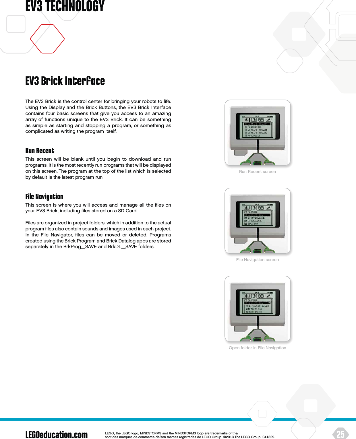 LEGOeducation.com 25LEGOtheLEGOlogoMINDSTORMSandtheMINDSTORMSlogoaretrademarksofthe/ sontdesmarquesdecommercede/sonmarcasregistradasdeLEGOGroup©TheLEGOGroupEV3 TECHNOLOGYThe EV3 Brick is the control center for bringing your robots to life. Using the Display and the Brick Buttons, the EV3 Brick Interface contains four basic screens that give you access to an amazing array of functions unique to the EV3 Brick. It can be something as simple as starting and stopping a program, or something as complicated as writing the program itself.Run RecentThis screen will be blank until you begin to download and run programs. It is the most recently run programs that will be displayed on this screen. The program at the top of the list which is selected by default is the latest program run.File NavigationThis screen is where you will access and manage all the ﬁles on your EV3 Brick, including ﬁles stored on aSD Card.Files are organized in project folders, which in addition to the actual program ﬁles also contain sounds and images used in each project. In the File Navigator, ﬁles can be moved or deleted. Programs created using the Brick Program and Brick Datalog apps are stored separately in the BrkProg_SAVE and BrkDL_SAVE folders.EV3 Brick InterfaceRun Recent screenFile Navigation screenOpen folder in File Navigation